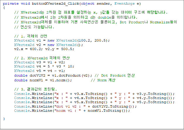 private void buttonXVertex2d_Click(object sender, EventArgs e)
{
// XVertex2d 2  ǥ ϴ x, y    شմϴ.
      // XVertex2d 2 2 ǹϰ d double ǹմϴ.
      // XVertex2dü ̿Ͽ ⺻ Ģ ̰, Dot Product Normalize
// 굵 մϴ.

      // 1. ü 
      XVertex2d v1 = new XVertex2d(100.2, 200.5);
      XVertex2d v2 = new XVertex2d();
      v2.x = 400.2; v2.y = 500.5;

      // 2. XVertex2d ü 
      XVertex2d v3 = v1 + v2;
      XVertex2d v4 = 5 * v3 * 10;
      XVertex2d v5 = v4 - v1;
      double dotV1V2 = v1.dotProduct(v2); // Dot Product 
      double normV1 = v1.norm();          // Norm 

      // 3.  .
      Console.WriteLine("x : " + v3.x.ToString() + " y : " + v3.y.ToString());
      Console.WriteLine("x : " + v4.x.ToString() + " y : " + v4.y.ToString());
      Console.WriteLine("x : " + v5.x.ToString() + " y : " + v5.y.ToString());
      Console.WriteLine("dot v1 v2 : " + dotV1V2.ToString());
      Console.WriteLine("norm v1 : " + normV1.ToString());

}
