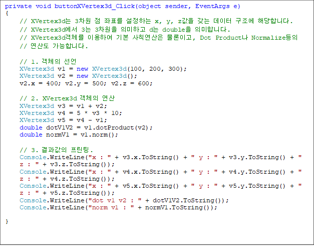 private void buttonXVertex3d_Click(object sender, EventArgs e)
{
// XVertex3d 3  ǥ ϴ x, y, z    شմϴ.
// XVertex3d 3 3 ǹϰ d double ǹմϴ.
// XVertex3dü ̿Ͽ ⺻ Ģ ̰, Dot Product Normalize // 굵 մϴ.

// 1. ü 
XVertex3d v1 = new XVertex3d(100, 200, 300);
XVertex3d v2 = new XVertex3d();
v2.x = 400; v2.y = 500; v2.z = 600;

// 2. XVertex3d ü 
XVertex3d v3 = v1 + v2;
XVertex3d v4 = 5 * v3 * 10;
XVertex3d v5 = v4 - v1;
double dotV1V2 = v1.dotProduct(v2);
double normV1 = v1.norm();

// 3.  .
Console.WriteLine("x : " + v3.x.ToString() + " y : " + v3.y.ToString() + " z : " + v3.z.ToString());
Console.WriteLine("x : " + v4.x.ToString() + " y : " + v4.y.ToString() + " z : " + v4.z.ToString());
Console.WriteLine("x : " + v5.x.ToString() + " y : " + v5.y.ToString() + " z : " + v5.z.ToString());
Console.WriteLine("dot v1 v2 : " + dotV1V2.ToString());
Console.WriteLine("norm v1 : " + normV1.ToString());

}
