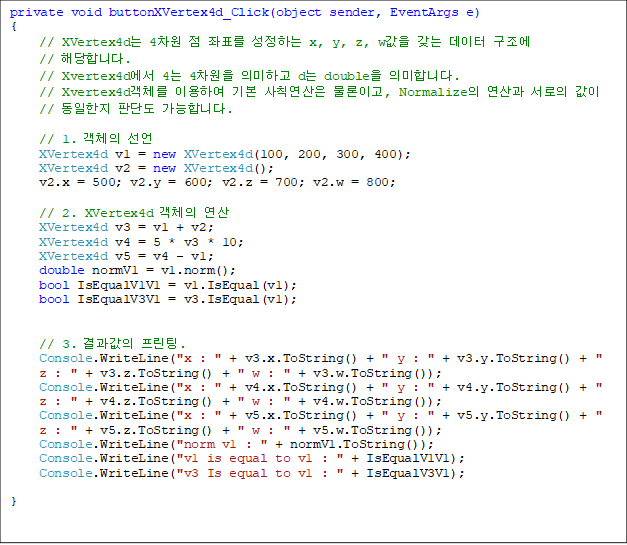 private void buttonXVertex4d_Click(object sender, EventArgs e)
{
// XVertex4d 4  ǥ ϴ x, y, z, w    
// شմϴ.
// Xvertex4d 4 4 ǹϰ d double ǹմϴ.
// Xvertex4dü ̿Ͽ ⺻ Ģ ̰, Normalize   
//  Ǵܵ մϴ.

// 1. ü 
XVertex4d v1 = new XVertex4d(100, 200, 300, 400);
XVertex4d v2 = new XVertex4d();
v2.x = 500; v2.y = 600; v2.z = 700; v2.w = 800;

// 2. XVertex4d ü 
XVertex4d v3 = v1 + v2;
XVertex4d v4 = 5 * v3 * 10;
XVertex4d v5 = v4 - v1;
double normV1 = v1.norm();
bool IsEqualV1V1 = v1.IsEqual(v1);
bool IsEqualV3V1 = v3.IsEqual(v1);


// 3.  .
Console.WriteLine("x : " + v3.x.ToString() + " y : " + v3.y.ToString() + " z : " + v3.z.ToString() + " w : " + v3.w.ToString());
Console.WriteLine("x : " + v4.x.ToString() + " y : " + v4.y.ToString() + " z : " + v4.z.ToString() + " w : " + v4.w.ToString());
Console.WriteLine("x : " + v5.x.ToString() + " y : " + v5.y.ToString() + " z : " + v5.z.ToString() + " w : " + v5.w.ToString());
Console.WriteLine("norm v1 : " + normV1.ToString());
Console.WriteLine("v1 is equal to v1 : " + IsEqualV1V1);
Console.WriteLine("v3 Is equal to v1 : " + IsEqualV3V1);

}
