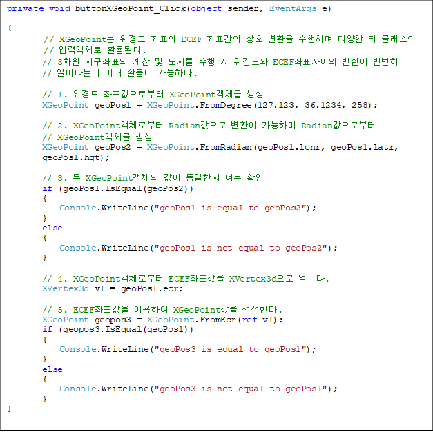 private void buttonXGeoPoint_Click(object sender, EventArgs e)

{
// XGeoPoint 浵 ǥ ECEF ǥ ȣ ȯ ϸ پ Ÿ Ŭ 
// Է°ü Ȱȴ.
        // 3 ǥ   ø   浵 ECEFǥ ȯ  
// Ͼµ ̶ Ȱ ϴ.

       // 1. 浵 ǥκ XGeoPointü 
        XGeoPoint geoPos1 = XGeoPoint.FromDegree(127.123, 36.1234, 258);

        // 2. XGeoPointüκ Radian ȯ ϸ Radianκ 
// XGeoPointü 
        XGeoPoint geoPos2 = XGeoPoint.FromRadian(geoPos1.lonr, geoPos1.latr, 
geoPos1.hgt);

        // 3.  XGeoPointü    Ȯ
        if (geoPos1.IsEqual(geoPos2))
        {
            Console.WriteLine("geoPos1 is equal to geoPos2");
        }
        else
        {
            Console.WriteLine("geoPos1 is not equal to geoPos2");
        }

        // 4. XGeoPointüκ ECEFǥ XVertex3d ´.
        XVertex3d v1 = geoPos1.ecr;

        // 5. ECEFǥ ̿Ͽ XGeoPoint Ѵ. 
        XGeoPoint geopos3 = XGeoPoint.FromEcr(ref v1);
        if (geopos3.IsEqual(geoPos1))
        {
            Console.WriteLine("geoPos3 is equal to geoPos1");
        }
        else
        {
            Console.WriteLine("geoPos3 is not equal to geoPos1");
        }
}

