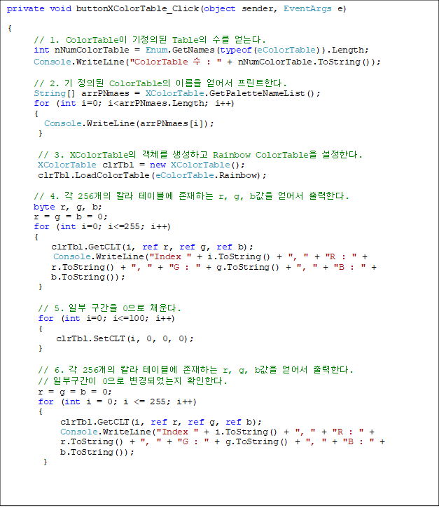 private void buttonXColorTable_Click(object sender, EventArgs e)

{
// 1. ColorTable ǵ Table  ´.
      int nNumColorTable = Enum.GetNames(typeof(eColorTable)).Length;
      Console.WriteLine("ColorTable  : " + nNumColorTable.ToString());

      // 2.  ǵ ColorTable ̸  ƮѴ.
      String[] arrPNmaes = XColorTable.GetPaletteNameList();
      for (int i=0; i<arrPNmaes.Length; i++)
      {
      	Console.WriteLine(arrPNmaes[i]);
       }
        
       // 3. XColorTable ü ϰ Rainbow ColorTable Ѵ. 
       XColorTable clrTbl = new XColorTable();
       clrTbl.LoadColorTable(eColorTable.Rainbow);

      // 4.  256 Į ̺ ϴ r, g, b  Ѵ.
      byte r, g, b;
      r = g = b = 0;
      for (int i=0; i<=255; i++)
      {
          clrTbl.GetCLT(i, ref r, ref g, ref b);
      	  Console.WriteLine("Index " + i.ToString() + ", " + "R : " + 
r.ToString() + ", " + "G : " + g.ToString() + ", " + "B : " +
 b.ToString());
       }
            
       // 5. Ϻ  0 ä.
       for (int i=0; i<=100; i++)
       {
           clrTbl.SetCLT(i, 0, 0, 0);
      }

       // 6.  256 Į ̺ ϴ r, g, b  Ѵ.
// Ϻα 0 Ǿ ȮѴ.
       r = g = b = 0;
       for (int i = 0; i <= 255; i++)
       {
            clrTbl.GetCLT(i, ref r, ref g, ref b);
            Console.WriteLine("Index " + i.ToString() + ", " + "R : " +
 r.ToString() + ", " + "G : " + g.ToString() + ", " + "B : " +
 b.ToString());
        }

