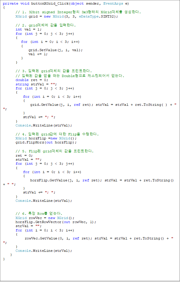 private void buttonXGrid_Click(object sender, EventArgs e)
{
// 1. 32bit signed Integer 3x3 XGridü Ѵ. 
       XGrid grid = new XGrid(3, 3, eDataType.SINT32);

       // 2. gridü  ԷѴ.
       int val = 1;
       for (int j = 0; j < 3; j++)
       {
          for (int i = 0; i < 3; i++)
          {
              grid.SetValue(j, i, val);
              val += 1;
          }
       }

       // 3. Էµ gridü  ƮѴ.
       // Էµ    Double ĳõǾ ´.
       double ret = 0;
       string strVal = "";
       for (int j = 0; j < 3; j++)
       {
           for (int i = 0; i < 3; i++)
           {
               grid.GetValue(j, i, ref ret); strVal = strVal + ret.ToString( ) + " ";
           }
           strVal += "; ";
       }
       Console.WriteLine(strVal);

       // 4. Էµ grid  Flip Ѵ. 
       XGrid horzFlip =new XGrid();
       grid.FlipHorz(out horzFlip);

       // 5. Flip gridü  ƮѴ.
       ret = 0;
       strVal = "";
       for (int j = 0; j < 3; j++)
       {
           for (int i = 0; i < 3; i++)
           {
               horzFlip.GetValue(j, i, ref ret); strVal = strVal + ret.ToString() + " ";
           }
           strVal += "; ";
       }
       Console.WriteLine(strVal);


       // 6. Ư Row ´.
       XGrid rowVec = new XGrid();
       horzFlip.GetRowVector(out rowVec, 1);
       strVal = "";
       for (int i = 0; i < 3; i++)
       {
            rowVec.GetValue(0, i, ref ret); strVal = strVal + ret.ToString() + " ";
       }
       Console.WriteLine(strVal);
    }
}


