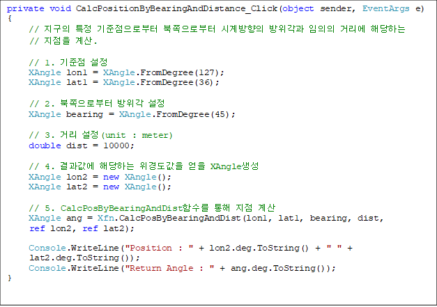 private void CalcPositionByBearingAndDistance_Click(object sender, EventArgs e)
{
     //  Ư κ κ ð   Ÿ شϴ 
//  .

     // 1.  
     XAngle lon1 = XAngle.FromDegree(127);
     XAngle lat1 = XAngle.FromDegree(36);

    // 2. κ  
     XAngle bearing = XAngle.FromDegree(45);

     // 3. Ÿ (unit : meter)
     double dist = 10000;

     // 4.  شϴ 浵  XAngle
     XAngle lon2 = new XAngle();
     XAngle lat2 = new XAngle();

     // 5. CalcPosByBearingAndDistԼ   
     XAngle ang = Xfn.CalcPosByBearingAndDist(lon1, lat1, bearing, dist, 
ref lon2, ref lat2);

     Console.WriteLine("Position : " + lon2.deg.ToString() + " " + 
lat2.deg.ToString());
     Console.WriteLine("Return Angle : " + ang.deg.ToString());
}

