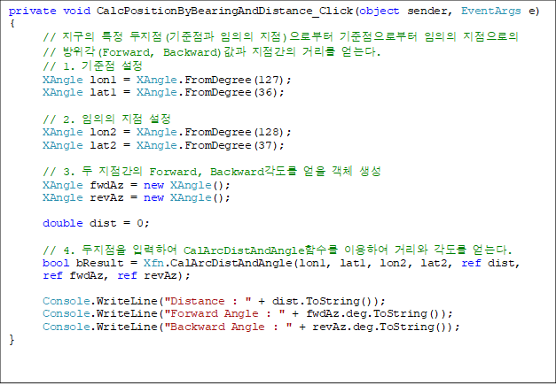 private void CalcPositionByBearingAndDistance_Click(object sender, EventArgs e)
{
//  Ư (  )κ κ   
// (Forward, Backward)  Ÿ ´.
      // 1.  
      XAngle lon1 = XAngle.FromDegree(127);
      XAngle lat1 = XAngle.FromDegree(36);

      // 2.   
      XAngle lon2 = XAngle.FromDegree(128);
      XAngle lat2 = XAngle.FromDegree(37);

      // 3.   Forward, Backward  ü 
      XAngle fwdAz = new XAngle();
      XAngle revAz = new XAngle();

      double dist = 0;

      // 4.  ԷϿ CalArcDistAndAngleԼ ̿Ͽ Ÿ  ´.
      bool bResult = Xfn.CalArcDistAndAngle(lon1, lat1, lon2, lat2, ref dist, 
ref fwdAz, ref revAz);

      Console.WriteLine("Distance : " + dist.ToString());
      Console.WriteLine("Forward Angle : " + fwdAz.deg.ToString());
      Console.WriteLine("Backward Angle : " + revAz.deg.ToString());
}
