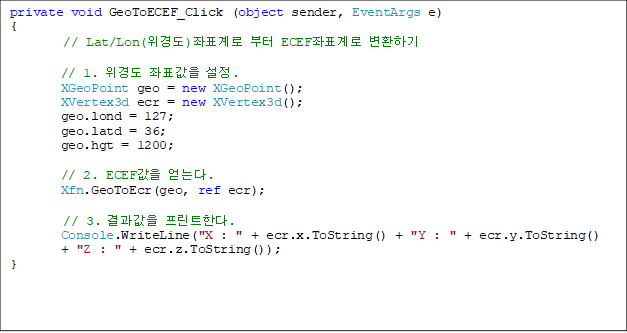private void GeoToECEF_Click (object sender, EventArgs e)
{
// Lat/Lon(浵)ǥ  ECEFǥ ȯϱ

        // 1. 浵 ǥ .
        XGeoPoint geo = new XGeoPoint();
        XVertex3d ecr = new XVertex3d();
        geo.lond = 127;
        geo.latd = 36;
        geo.hgt = 1200;

        // 2. ECEF ´.
        Xfn.GeoToEcr(geo, ref ecr);

	// 3.  ƮѴ.
        Console.WriteLine("X : " + ecr.x.ToString() + "Y : " + ecr.y.ToString() 
+ "Z : " + ecr.z.ToString());
}

