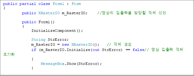 public partial class Form1 : Form
{
        public XRasterIO m_RasterIO;    //영상의 입출력을 담당할 객체 선언

        public Form1()
        {
            InitializeComponent();

            String StrError;
            m_RasterIO = new XRasterIO();   // 객체 생성
            if (m_RasterIO.Initialize(out StrError) == false// 영상 입출력 객체 초기화
            {
                MessageBox.Show(StrError);
            }

            nxMapLayerComposites1.LayerVisible = true; // 영상레이어를 보이도록 속성을 변경
        }

