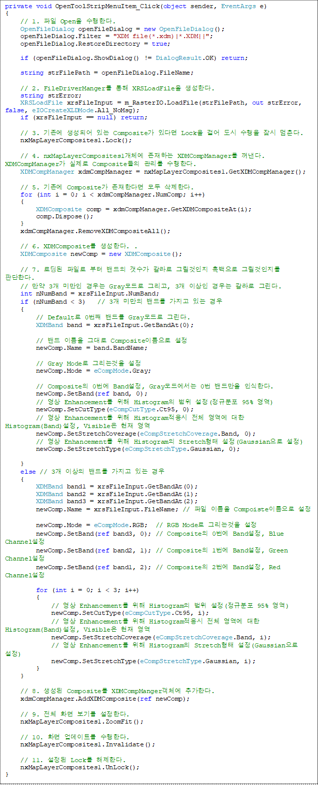 private void OpenToolStripMenuItem_Click(object sender, EventArgs e)
{
    // 1. 파일 Open을 수행한다.
    OpenFileDialog openFileDialog = new OpenFileDialog();
    openFileDialog.Filter = "XDM file(*.xdm)|*.XDM||";
    openFileDialog.RestoreDirectory = true;

    if (openFileDialog.ShowDialog() != DialogResult.OK) return;

    string strFilePath = openFileDialog.FileName;

    // 2. FileDriverManger를 통해 XRSLoadFile을 생성한다.
    string strError;
    XRSLoadFile xrsFileInput = m_RasterIO.LoadFile(strFilePath, out strError, false, eIOCreateXLDMode.All_NoMsg);
    if (xrsFileInput == null) return;

    // 3. 기존에 생성되어 있는 Composite가 있다면 Lock을 걸어 도시 수행을 잠시 멈춘다. 
    nxMapLayerComposites1.Lock();

    // 4. nxMapLayerComposites1개체에 존재하는 XDMCompManager를 꺼낸다. XDMCompManager가 실제로 Composite들의 관리를 수행한다. 
    XDMCompManager xdmCompManager = nxMapLayerComposites1.GetXDMCompManager();

    // 5. 기존에 Composite가 존재한다면 모두 삭제한다.
    for (int i = 0; i < xdmCompManager.NumComp; i++)
    {
        XDMComposite comp = xdmCompManager.GetXDMCompositeAt(i);
        comp.Dispose();
    }
    xdmCompManager.RemoveXDMCompositeAll();

    // 6. XDMComposite를 생성한다. .
    XDMComposite newComp = new XDMComposite();

    // 7. 로딩된 파일로 부터 밴드의 갯수가 칼라로 그릴것인지 흑백으로 그릴것인지를 판단한다.
    // 만약 3개 미만인 경우는 Gray모드로 그리고, 3개 이상인 경우는 칼라로 그린다.
    int nNumBand = xrsFileInput.NumBand;
    if (nNumBand < 3)   // 3개 미만의 밴드를 가지고 있는 경우
    {
        // Default로 0번째 밴드를 Gray모드로 그린다. 
        XDMBand band = xrsFileInput.GetBandAt(0);

        // 밴드 이름을 그대로 Composite이름으로 설정
        newComp.Name = band.BandName;

        // Gray Mode로 그리는것을 설정
        newComp.Mode = eCompMode.Gray;

        // Composite의 0번에 Band설정, Gray모드에서는 0번 밴드만을 인식한다. 
        newComp.SetBand(ref band, 0);
        // 영상 Enhancement를 위해 Histogram의 범위 설정(정규분포 95% 영역)
        newComp.SetCutType(eCompCutType.Ct95, 0);
        // 영상 Enhancement를 위해 Histogram적용시 전체 영역에 대한 Histogram(Band)설정, Visible은 현재 영역
        newComp.SetStretchCoverage(eCompStretchCoverage.Band, 0);
        // 영상 Enhancement를 위해 Histogram의 Stretch형태 설정(Gaussian으로 설정)
        newComp.SetStretchType(eCompStretchType.Gaussian, 0);

    }
    else // 3개 이상의 밴드를 가지고 있는 경우 
    {
        XDMBand band1 = xrsFileInput.GetBandAt(0);
        XDMBand band2 = xrsFileInput.GetBandAt(1);
        XDMBand band3 = xrsFileInput.GetBandAt(2);
        newComp.Name = xrsFileInput.FileName; // 파일 이름을 Compoiste이름으로 설정

        newComp.Mode = eCompMode.RGB;  // RGB Mode로 그리는것을 설정
        newComp.SetBand(ref band3, 0); // Composite의 0번에 Band설정, Blue Channel설정 
        newComp.SetBand(ref band2, 1); // Composite의 1번에 Band설정, Green Channel설정
        newComp.SetBand(ref band1, 2); // Composite의 2번에 Band설정, Red Channel설정
                
        for (int i = 0; i < 3; i++)
        {
            // 영상 Enhancement를 위해 Histogram의 범위 설정(정규분포 95% 영역)
            newComp.SetCutType(eCompCutType.Ct95, i);
            // 영상 Enhancement를 위해 Histogram적용시 전체 영역에 대한 Histogram(Band)설정, Visible은 현재 영역
            newComp.SetStretchCoverage(eCompStretchCoverage.Band, i);
            // 영상 Enhancement를 위해 Histogram의 Stretch형태 설정(Gaussian으로 설정)
            newComp.SetStretchType(eCompStretchType.Gaussian, i);
        }
    }

    // 8. 생성된 Composite를 XDMCompManger객체에 추가한다. 
    xdmCompManager.AddXDMComposite(ref newComp);
        
    // 9. 전체 화면 보기를 설정한다.
    nxMapLayerComposites1.ZoomFit();

    // 10. 화면 업데이트를 수행한다. 
    nxMapLayerComposites1.Invalidate();

    // 11. 설정된 Lock를 해제한다. 
    nxMapLayerComposites1.UnLock();
}
