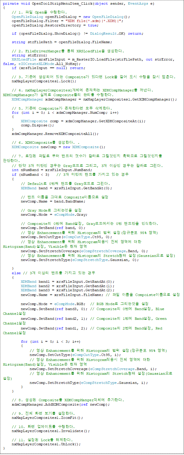 private void OpenToolStripMenuItem_Click(object sender, EventArgs e)
{
    // 1.  Open Ѵ.
    OpenFileDialog openFileDialog = new OpenFileDialog();
    openFileDialog.Filter = "XDM file(*.xdm)|*.XDM||";
    openFileDialog.RestoreDirectory = true;

    if (openFileDialog.ShowDialog() != DialogResult.OK) return;

    string strFilePath = openFileDialog.FileName;

    // 2. FileDriverManger  XRSLoadFile Ѵ.
    string strError;
    XRSLoadFile xrsFileInput = m_RasterIO.LoadFile(strFilePath, out strError, false, eIOCreateXLDMode.All_NoMsg);
    if (xrsFileInput == null) return;

    // 3.  Ǿ ִ Composite ִٸ Lock ɾ    . 
    nxMapLayerComposites1.Lock();

    // 4. nxMapLayerComposites1ü ϴ XDMCompManager . XDMCompManager  Composite  Ѵ. 
    XDMCompManager xdmCompManager = nxMapLayerComposites1.GetXDMCompManager();

    // 5.  Composite Ѵٸ  Ѵ.
    for (int i = 0; i < xdmCompManager.NumComp; i++)
    {
        XDMComposite comp = xdmCompManager.GetXDMCompositeAt(i);
        comp.Dispose();
    }
    xdmCompManager.RemoveXDMCompositeAll();

    // 6. XDMComposite Ѵ. .
    XDMComposite newComp = new XDMComposite();

    // 7. ε Ϸ    Į ׸  ׸ ǴѴ.
    //  3 ̸  Gray ׸, 3 ̻  Į ׸.
    int nNumBand = xrsFileInput.NumBand;
    if (nNumBand < 3)   // 3 ̸ 带  ִ 
    {
        // Default 0° 带 Gray ׸. 
        XDMBand band = xrsFileInput.GetBandAt(0);

        //  ̸ ״ Composite̸ 
        newComp.Name = band.BandName;

        // Gray Mode ׸° 
        newComp.Mode = eCompMode.Gray;

        // Composite 0 Band, Gray忡 0 常 νѴ. 
        newComp.SetBand(ref band, 0);
        //  Enhancement  Histogram  (Ժ 95% )
        newComp.SetCutType(eCompCutType.Ct95, 0);
        //  Enhancement  Histogram ü   Histogram(Band), Visible  
        newComp.SetStretchCoverage(eCompStretchCoverage.Band, 0);
        //  Enhancement  Histogram Stretch (Gaussian )
        newComp.SetStretchType(eCompStretchType.Gaussian, 0);

    }
    else // 3 ̻ 带  ִ  
    {
        XDMBand band1 = xrsFileInput.GetBandAt(0);
        XDMBand band2 = xrsFileInput.GetBandAt(1);
        XDMBand band3 = xrsFileInput.GetBandAt(2);
        newComp.Name = xrsFileInput.FileName; //  ̸ Compoiste̸ 

        newComp.Mode = eCompMode.RGB;  // RGB Mode ׸° 
        newComp.SetBand(ref band3, 0); // Composite 0 Band, Blue Channel 
        newComp.SetBand(ref band2, 1); // Composite 1 Band, Green Channel
        newComp.SetBand(ref band1, 2); // Composite 2 Band, Red Channel
                
        for (int i = 0; i < 3; i++)
        {
            //  Enhancement  Histogram  (Ժ 95% )
            newComp.SetCutType(eCompCutType.Ct95, i);
            //  Enhancement  Histogram ü   Histogram(Band), Visible  
            newComp.SetStretchCoverage(eCompStretchCoverage.Band, i);
            //  Enhancement  Histogram Stretch (Gaussian )
            newComp.SetStretchType(eCompStretchType.Gaussian, i);
        }
    }

    // 8.  Composite XDMCompMangerü ߰Ѵ. 
    xdmCompManager.AddXDMComposite(ref newComp);
        
    // 9. ü ȭ ⸦ Ѵ.
    nxMapLayerComposites1.ZoomFit();

    // 10. ȭ Ʈ Ѵ. 
    nxMapLayerComposites1.Invalidate();

    // 11.  Lock Ѵ. 
    nxMapLayerComposites1.UnLock();
}
