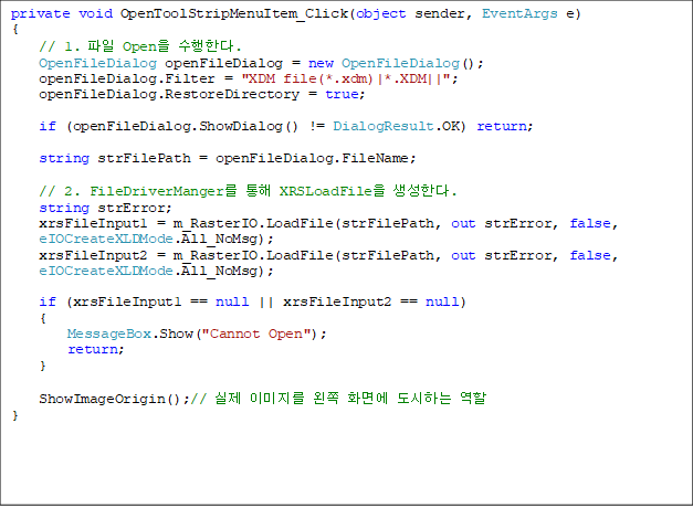 private void OpenToolStripMenuItem_Click(object sender, EventArgs e)
{
    // 1.  Open Ѵ.
    OpenFileDialog openFileDialog = new OpenFileDialog();
    openFileDialog.Filter = "XDM file(*.xdm)|*.XDM||";
    openFileDialog.RestoreDirectory = true;

    if (openFileDialog.ShowDialog() != DialogResult.OK) return;

    string strFilePath = openFileDialog.FileName;

    // 2. FileDriverManger  XRSLoadFile Ѵ.
    string strError;
    xrsFileInput1 = m_RasterIO.LoadFile(strFilePath, out strError, false, 
eIOCreateXLDMode.All_NoMsg);
    xrsFileInput2 = m_RasterIO.LoadFile(strFilePath, out strError, false, 
eIOCreateXLDMode.All_NoMsg);

    if (xrsFileInput1 == null || xrsFileInput2 == null)
    {
        MessageBox.Show("Cannot Open");
        return;
    }

    ShowImageOrigin();//  ̹  ȭ鿡 ϴ  
}

