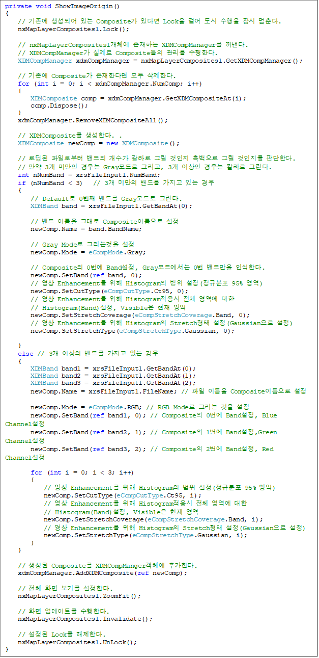 private void ShowImageOrigin()
{
    //  Ǿ ִ Composite ִٸ Lock ɾ    . 
    nxMapLayerComposites1.Lock();

    // nxMapLayerComposites1ü ϴ XDMCompManager . 
// XDMCompManager  Composite  Ѵ. 
    XDMCompManager xdmCompManager = nxMapLayerComposites1.GetXDMCompManager();

    //  Composite Ѵٸ  Ѵ.
    for (int i = 0; i < xdmCompManager.NumComp; i++)
    {
        XDMComposite comp = xdmCompManager.GetXDMCompositeAt(i);
        comp.Dispose();
    }
    xdmCompManager.RemoveXDMCompositeAll();

    // XDMComposite Ѵ. .
    XDMComposite newComp = new XDMComposite();

    // ε Ϸκ   Į ׸   ׸  ǴѴ.
    //  3 ̸  Gray ׸, 3 ̻  Į ׸.
    int nNumBand = xrsFileInput1.NumBand;
    if (nNumBand < 3)   // 3 ̸ 带  ִ 
    {
        // Default 0° 带 Gray ׸. 
        XDMBand band = xrsFileInput1.GetBandAt(0);

        //  ̸ ״ Composite̸ 
        newComp.Name = band.BandName;

        // Gray Mode ׸° 
        newComp.Mode = eCompMode.Gray;

        // Composite 0 Band, Gray忡 0 常 νѴ. 
        newComp.SetBand(ref band, 0);
        //  Enhancement  Histogram  (Ժ 95% )
        newComp.SetCutType(eCompCutType.Ct95, 0);
        //  Enhancement  Histogram ü   
// Histogram(Band), Visible  
        newComp.SetStretchCoverage(eCompStretchCoverage.Band, 0);
        //  Enhancement  Histogram Stretch (Gaussian )
        newComp.SetStretchType(eCompStretchType.Gaussian, 0);

    }
else // 3 ̻ 带  ִ  
    {
        XDMBand band1 = xrsFileInput1.GetBandAt(0);
        XDMBand band2 = xrsFileInput1.GetBandAt(1);
        XDMBand band3 = xrsFileInput1.GetBandAt(2);
        newComp.Name = xrsFileInput1.FileName; //  ̸ Composite̸ 

        newComp.Mode = eCompMode.RGB; // RGB Mode ׸  
        newComp.SetBand(ref band1, 0); // Composite 0 Band, Blue Channel 
        newComp.SetBand(ref band2, 1); // Composite 1 Band,Green Channel
        newComp.SetBand(ref band3, 2); // Composite 2 Band, Red Channel
                
        for (int i = 0; i < 3; i++)
        {
            //  Enhancement  Histogram  (Ժ 95% )
            newComp.SetCutType(eCompCutType.Ct95, i);
            //  Enhancement  Histogram ü   
// Histogram(Band), Visible  
            newComp.SetStretchCoverage(eCompStretchCoverage.Band, i);
            //  Enhancement  Histogram Stretch (Gaussian )
            newComp.SetStretchType(eCompStretchType.Gaussian, i);
        }
    }

    //  Composite XDMCompMangerü ߰Ѵ. 
    xdmCompManager.AddXDMComposite(ref newComp);
        
    // ü ȭ ⸦ Ѵ.
    nxMapLayerComposites1.ZoomFit();

    // ȭ Ʈ Ѵ. 
    nxMapLayerComposites1.Invalidate();

    //  Lock Ѵ. 
    nxMapLayerComposites1.UnLock();
}

