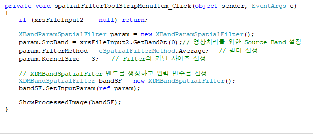 private void spatialFilterToolStripMenuItem_Click(object sender, EventArgs e)
{
if (xrsFileInput2 == null) return;
              
XBandParamSpatialFilter param = new XBandParamSpatialFilter();
param.SrcBand = xrsFileInput2.GetBandAt(0);// ó  Source Band 
param.FilterMethod = eSpatialFilterMethod.Average;   //  
param.KernelSize = 3;    // Filter Ŀ  

// XDMBandSpatialFiter 带 ϰ Է  
XDMBandSpatialFilter bandSF = new XDMBandSpatialFilter();
bandSF.SetInputParam(ref param);

ShowProcessedImage(bandSF);
}
