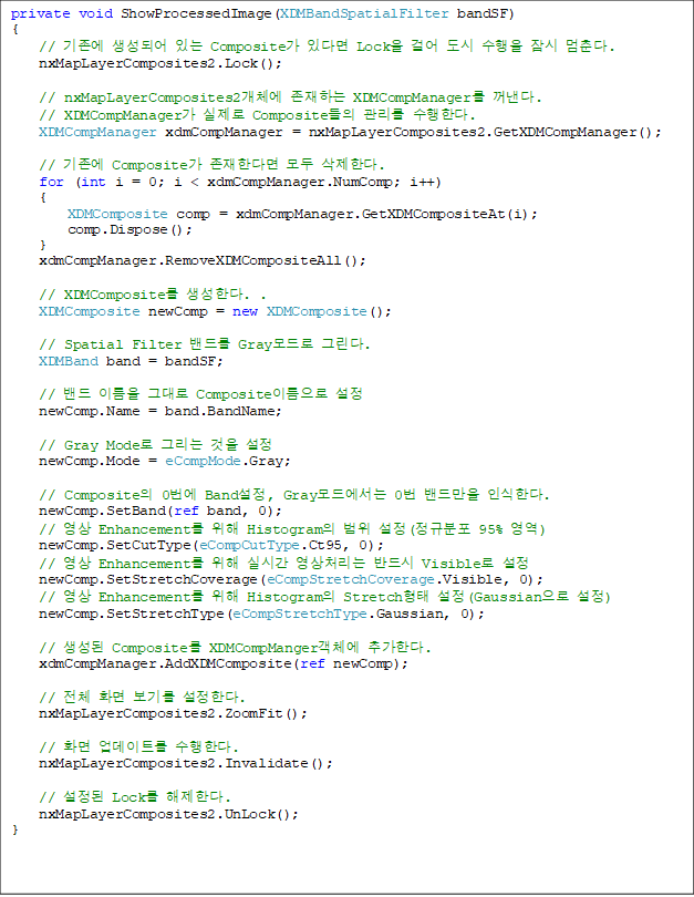 private void ShowProcessedImage(XDMBandSpatialFilter bandSF)
{
    //  Ǿ ִ Composite ִٸ Lock ɾ    . 
    nxMapLayerComposites2.Lock();

    // nxMapLayerComposites2ü ϴ XDMCompManager . 
// XDMCompManager  Composite  Ѵ. 
    XDMCompManager xdmCompManager = nxMapLayerComposites2.GetXDMCompManager();

    //  Composite Ѵٸ  Ѵ.
    for (int i = 0; i < xdmCompManager.NumComp; i++)
    {
        XDMComposite comp = xdmCompManager.GetXDMCompositeAt(i);
        comp.Dispose();
    }
    xdmCompManager.RemoveXDMCompositeAll();

    // XDMComposite Ѵ. .
    XDMComposite newComp = new XDMComposite();

    // Spatial Filter 带 Gray ׸. 
    XDMBand band = bandSF;

    //  ̸ ״ Composite̸ 
    newComp.Name = band.BandName;

    // Gray Mode ׸  
    newComp.Mode = eCompMode.Gray;

    // Composite 0 Band, Gray忡 0 常 νѴ. 
    newComp.SetBand(ref band, 0);
    //  Enhancement  Histogram  (Ժ 95% )
    newComp.SetCutType(eCompCutType.Ct95, 0);
    //  Enhancement  ǽð ó ݵ Visible 
    newComp.SetStretchCoverage(eCompStretchCoverage.Visible, 0);
    //  Enhancement  Histogram Stretch (Gaussian )
    newComp.SetStretchType(eCompStretchType.Gaussian, 0);

    //  Composite XDMCompMangerü ߰Ѵ. 
    xdmCompManager.AddXDMComposite(ref newComp);

    // ü ȭ ⸦ Ѵ.
    nxMapLayerComposites2.ZoomFit();

    // ȭ Ʈ Ѵ. 
    nxMapLayerComposites2.Invalidate();

    //  Lock Ѵ. 
    nxMapLayerComposites2.UnLock();
}


