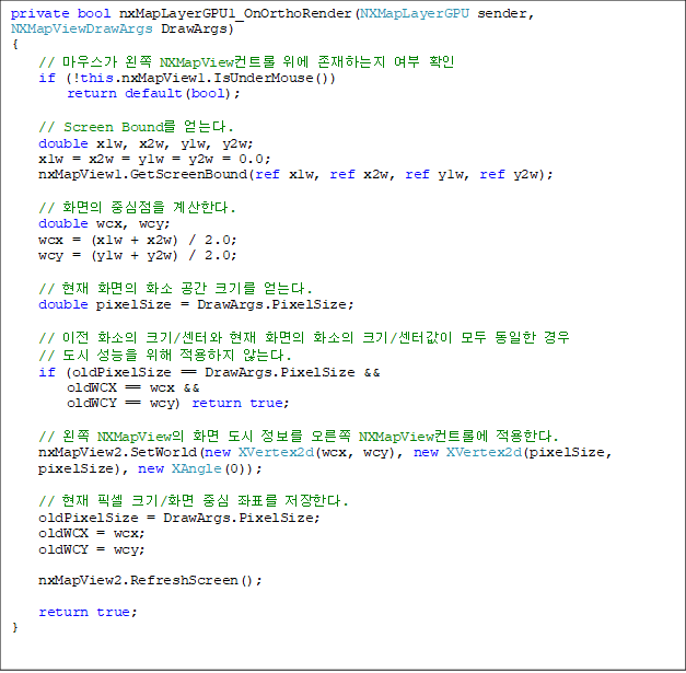 private bool nxMapLayerGPU1_OnOrthoRender(NXMapLayerGPU sender, NXMapViewDrawArgs DrawArgs)
{
    // 콺  NXMapViewƮ  ϴ  Ȯ
    if (!this.nxMapView1.IsUnderMouse())
        return default(bool);

    // Screen Bound ´. 
    double x1w, x2w, y1w, y2w;
    x1w = x2w = y1w = y2w = 0.0;
    nxMapView1.GetScreenBound(ref x1w, ref x2w, ref y1w, ref y2w);

    // ȭ ߽ Ѵ.
    double wcx, wcy;
    wcx = (x1w + x2w) / 2.0;
    wcy = (y1w + y2w) / 2.0;

    //  ȭ ȭ  ũ⸦ ´.
    double pixelSize = DrawArgs.PixelSize;

    //  ȭ ũ/Ϳ  ȭ ȭ ũ/Ͱ    
//     ʴ´.
    if (oldPixelSize == DrawArgs.PixelSize && 
        oldWCX == wcx && 
        oldWCY == wcy) return true;

    //  NXMapView ȭ    NXMapViewƮѿ Ѵ.
    nxMapView2.SetWorld(new XVertex2d(wcx, wcy), new XVertex2d(pixelSize,
 pixelSize), new XAngle(0));

    //  ȼ ũ/ȭ ߽ ǥ Ѵ.
    oldPixelSize = DrawArgs.PixelSize;
    oldWCX = wcx;
    oldWCY = wcy;

    nxMapView2.RefreshScreen();

    return true;
}

