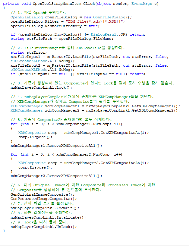 private void OpenToolStripMenuItem_Click(object sender, EventArgs e)
{
    // 1.  Open Ѵ.
    OpenFileDialog openFileDialog = new OpenFileDialog();
    openFileDialog.Filter = "XDM file(*.xdm)|*.XDM||";
    openFileDialog.RestoreDirectory = true;

    if (openFileDialog.ShowDialog() != DialogResult.OK) return;
    string strFilePath = openFileDialog.FileName;

    // 2. FileDriverManger  XRSLoadFile Ѵ.
    string strError;
    xrsFileInput1 = m_RasterIO.LoadFile(strFilePath, out strError, false, 
eIOCreateXLDMode.All_NoMsg);
    xrsFileInput2 = m_RasterIO.LoadFile(strFilePath, out strError, false, 
eIOCreateXLDMode.All_NoMsg);
    if (xrsFileInput1 == null || xrsFileInput2 == null) return;

    // 3.  Ǿ ִ Composite ִٸ Lock ɾ    . 
    nxMapLayerCompLink1.Lock();

    // 4. nxMapLayerCompLink1ü ϴ XDMCompManager .
// XDMCompManager  Composite  Ѵ. 
    XDMCompManager xdmCompManager1 = nxMapLayerCompLink1.GetXDLCompManager1();
    XDMCompManager xdmCompManager2 = nxMapLayerCompLink1.GetXDLCompManager2();

    // 5.  Composite Ѵٸ  Ѵ.
    for (int i = 0; i < xdmCompManager1.NumComp; i++)
    {
        XDMComposite comp = xdmCompManager1.GetXDMCompositeAt(i);
        comp.Dispose();
    }
    xdmCompManager1.RemoveXDMCompositeAll();

    for (int i = 0; i < xdmCompManager2.NumComp; i++)
    {
        XDMComposite comp = xdmCompManager2.GetXDMCompositeAt(i);
        comp.Dispose();
    }
    xdmCompManager2.RemoveXDMCompositeAll();

    // 6. ٽ Original Image  Composite Processed Image 
// Composite Ͽ  Ʈѿ Ѵ.
    GenOriginalImageComposite();
    GenProcessedImageComposite();
    // 7. ü ȭ ⸦ Ѵ.
    nxMapLayerCompLink1.ZoomFit();
    // 8. ȭ Ʈ Ѵ. 
    nxMapLayerCompLink1.Invalidate();
    // 9. Lock ٽ Ǯ ش. 
    nxMapLayerCompLink1.UnLock();
}
