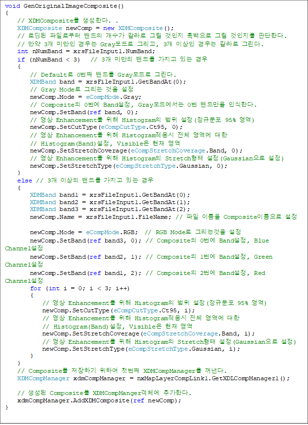 void GenOriginalImageComposite()
{
    // XDMComposite Ѵ. .
    XDMComposite newComp = new XDMComposite();
    // ε Ϸκ   Į ׸   ׸  ǴѴ.
    //  3 ̸  Gray ׸, 3 ̻  Į ׸.
    int nNumBand = xrsFileInput1.NumBand;
    if (nNumBand < 3)   // 3 ̸ 带  ִ 
    {
        // Default 0° 带 Gray ׸. 
        XDMBand band = xrsFileInput1.GetBandAt(0);
        // Gray Mode ׸  
        newComp.Mode = eCompMode.Gray;
        // Composite 0 Band, Gray忡 0 常 νѴ. 
        newComp.SetBand(ref band, 0);
        //  Enhancement  Histogram  (Ժ 95% )
        newComp.SetCutType(eCompCutType.Ct95, 0);
        //  Enhancement  Histogram ü   
// Histogram(Band), Visible  
        newComp.SetStretchCoverage(eCompStretchCoverage.Band, 0);
        //  Enhancement  Histogram Stretch (Gaussian )
        newComp.SetStretchType(eCompStretchType.Gaussian, 0);
    }
    else // 3 ̻ 带  ִ  
    {
        XDMBand band1 = xrsFileInput1.GetBandAt(0);
        XDMBand band2 = xrsFileInput1.GetBandAt(1);
        XDMBand band3 = xrsFileInput1.GetBandAt(2);
        newComp.Name = xrsFileInput1.FileName; //  ̸ Composite̸ 

        newComp.Mode = eCompMode.RGB;  // RGB Mode ׸° 
        newComp.SetBand(ref band3, 0); // Composite 0 Band, Blue Channel 
        newComp.SetBand(ref band2, 1); // Composite 1 Band, Green Channel
        newComp.SetBand(ref band1, 2); // Composite 2 Band, Red Channel
        for (int i = 0; i < 3; i++)
        {
            //  Enhancement  Histogram  (Ժ 95% )
            newComp.SetCutType(eCompCutType.Ct95, i);
            //  Enhancement  Histogram ü   
// Histogram(Band), Visible  
            newComp.SetStretchCoverage(eCompStretchCoverage.Band, i);
            //  Enhancement  Histogram Stretch (Gaussian )
            newComp.SetStretchType(eCompStretchType.Gaussian, i);
        }
    }
    // Composite ϱ Ͽ ù° XDMCompManager .
    XDMCompManager xdmCompManager = nxMapLayerCompLink1.GetXDLCompManager1();

    //  Composite XDMCompMangerü ߰Ѵ.        
    xdmCompManager.AddXDMComposite(ref newComp);
}

