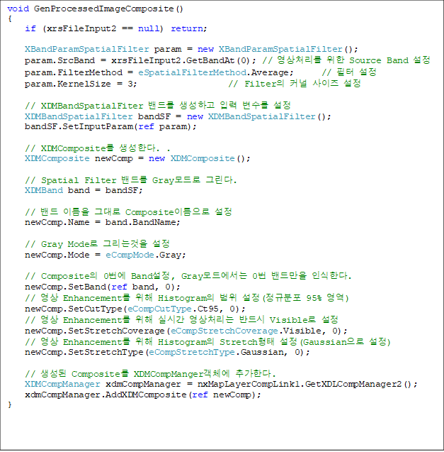 void GenProcessedImageComposite()
{
    if (xrsFileInput2 == null) return;

    XBandParamSpatialFilter param = new XBandParamSpatialFilter();
    param.SrcBand = xrsFileInput2.GetBandAt(0); // ó  Source Band 
    param.FilterMethod = eSpatialFilterMethod.Average;      //  
    param.KernelSize = 3;                    // Filter Ŀ  

    // XDMBandSpatialFiter 带 ϰ Է  
    XDMBandSpatialFilter bandSF = new XDMBandSpatialFilter();
    bandSF.SetInputParam(ref param);

    // XDMComposite Ѵ. .
    XDMComposite newComp = new XDMComposite();

    // Spatial Filter 带 Gray ׸. 
    XDMBand band = bandSF;

    //  ̸ ״ Composite̸ 
    newComp.Name = band.BandName;

    // Gray Mode ׸° 
    newComp.Mode = eCompMode.Gray;

    // Composite 0 Band, Gray忡 0 常 νѴ. 
    newComp.SetBand(ref band, 0);
    //  Enhancement  Histogram  (Ժ 95% )
    newComp.SetCutType(eCompCutType.Ct95, 0);
    //  Enhancement  ǽð ó ݵ Visible 
    newComp.SetStretchCoverage(eCompStretchCoverage.Visible, 0);
    //  Enhancement  Histogram Stretch (Gaussian )
    newComp.SetStretchType(eCompStretchType.Gaussian, 0);

    //  Composite XDMCompMangerü ߰Ѵ. 
    XDMCompManager xdmCompManager = nxMapLayerCompLink1.GetXDLCompManager2();
    xdmCompManager.AddXDMComposite(ref newComp);
}

