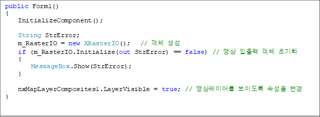 public Form1()
{
    InitializeComponent();

    String StrError;
    m_RasterIO = new XRasterIO();   // ü 
    if (m_RasterIO.Initialize(out StrError) == false) //   ü ʱȭ
    {
        MessageBox.Show(StrError);
    }

 nxMapLayerComposites1.LayerVisible = true; // ̾ ̵ Ӽ 
}

