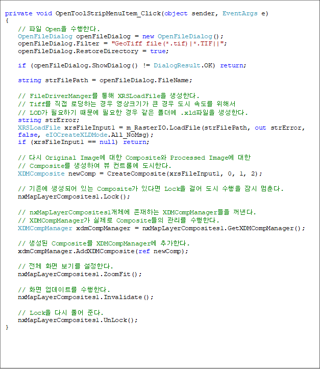 private void OpenToolStripMenuItem_Click(object sender, EventArgs e)
{
    //  Open Ѵ.
    OpenFileDialog openFileDialog = new OpenFileDialog();
    openFileDialog.Filter = "GeoTiff file(*.tif)|*.TIF||";
    openFileDialog.RestoreDirectory = true;

    if (openFileDialog.ShowDialog() != DialogResult.OK) return;

    string strFilePath = openFileDialog.FileName;

    // FileDriverManger  XRSLoadFile Ѵ. 
    // Tiff  εϴ  ũⰡ ū   ӵ ؼ 
// LOD ʿϱ  ʿ    .xld Ѵ.
    string strError;
    XRSLoadFile xrsFileInput1 = m_RasterIO.LoadFile(strFilePath, out strError,
 false, eIOCreateXLDMode.All_NoMsg);
    if (xrsFileInput1 == null) return;

    // ٽ Original Image  Composite Processed Image  
// Composite Ͽ  Ʈѿ Ѵ.
    XDMComposite newComp = CreateComposite(xrsFileInput1, 0, 1, 2);

    //  Ǿ ִ Composite ִٸ Lock ɾ    . 
    nxMapLayerComposites1.Lock();

    // nxMapLayerComposites1ü ϴ XDMCompManager .
// XDMCompManager  Composite  Ѵ. 
    XDMCompManager xdmCompManager = nxMapLayerComposites1.GetXDMCompManager();

    //  Composite XDMCompManager ߰Ѵ.
    xdmCompManager.AddXDMComposite(ref newComp);

    // ü ȭ ⸦ Ѵ.
    nxMapLayerComposites1.ZoomFit();

    // ȭ Ʈ Ѵ. 
    nxMapLayerComposites1.Invalidate();

    // Lock ٽ Ǯ ش. 
    nxMapLayerComposites1.UnLock();
}


