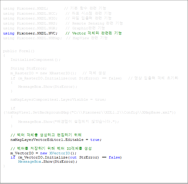 using Pixoneer.NXDL;        // ⺻ Լ  
using Pixoneer.NXDL.NCC;    // ǥ ý  
using Pixoneer.NXDL.NIO;    //    
using Pixoneer.NXDL.NRS;    // Remote Sensing  
using Pixoneer.NXDL.NGR;    // Graphic 
using Pixoneer.NXDL.NVC;    // Vector ü õ 
using Pixoneer.NXDL.NXMap;  // MapView  


public Form1()
{
    InitializeComponent();

    String StrError;
    m_RasterIO = new XRasterIO();   // ü 
    if (m_RasterIO.Initialize(out StrError) == false)   //   ü ʱȭ
    {
        MessageBox.Show(StrError);
    }

    nxMapLayerComposites1.LayerVisible = true;

    if (!nxMapView1.SetBackgroundMap("C:\\Pixoneer\\XDL1.2\\Config\\XMapBase.xml"))
    {
        MessageBox.Show("  ʾҽϴ.");
    }

    //  ü ϰ ϱ  
    nxMapLayerVectorEditor1.Editable = true;

    // ͸ ϱ   IOü 
    m_VectorIO = new XVectorIO();
    if (m_VectorIO.Initialize(out StrError) == false)
        MessageBox.Show(StrError);
}

