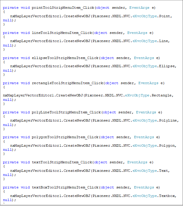 private void pointToolStripMenuItem_Click(object sender, EventArgs e)
{
    nxMapLayerVectorEditor1.CreateNewOBJ(Pixoneer.NXDL.NVC.eXvcObjType.Point, null);
}

private void lineToolStripMenuItem_Click(object sender, EventArgs e)
{
    nxMapLayerVectorEditor1.CreateNewOBJ(Pixoneer.NXDL.NVC.eXvcObjType.Line, null);
}

private void ellipseToolStripMenuItem_Click(object sender, EventArgs e)
{
    nxMapLayerVectorEditor1.CreateNewOBJ(Pixoneer.NXDL.NVC.eXvcObjType.Ellipse, null);
}

private void rectangleToolStripMenuItem_Click(object sender, EventArgs e)
{
    nxMapLayerVectorEditor1.CreateNewOBJ(Pixoneer.NXDL.NVC.eXvcObjType.Rectangle, null);
}

private void polyLineToolStripMenuItem_Click(object sender, EventArgs e)
{
    nxMapLayerVectorEditor1.CreateNewOBJ(Pixoneer.NXDL.NVC.eXvcObjType.Polyline, null);
}

private void polygonToolStripMenuItem_Click(object sender, EventArgs e)
{
    nxMapLayerVectorEditor1.CreateNewOBJ(Pixoneer.NXDL.NVC.eXvcObjType.Polygon, null);
}

private void textToolStripMenuItem_Click(object sender, EventArgs e)
{
    nxMapLayerVectorEditor1.CreateNewOBJ(Pixoneer.NXDL.NVC.eXvcObjType.Text, null);
}

private void textBoxToolStripMenuItem_Click(object sender, EventArgs e)
{
    nxMapLayerVectorEditor1.CreateNewOBJ(Pixoneer.NXDL.NVC.eXvcObjType.Textbox, null);
}

