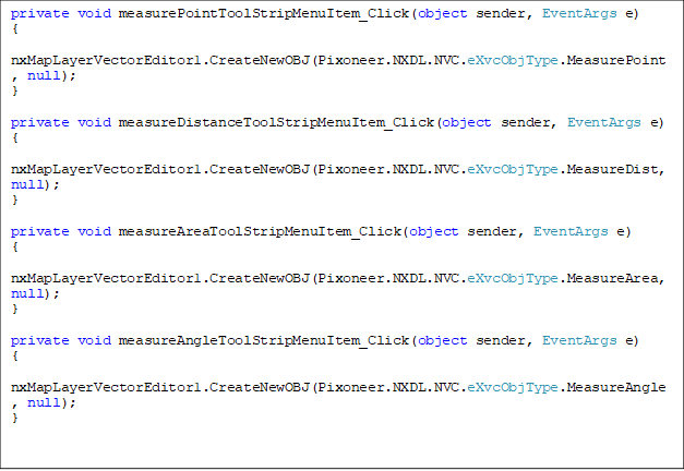 private void measurePointToolStripMenuItem_Click(object sender, EventArgs e)
{
    nxMapLayerVectorEditor1.CreateNewOBJ(Pixoneer.NXDL.NVC.eXvcObjType.MeasurePoint, null);
}

private void measureDistanceToolStripMenuItem_Click(object sender, EventArgs e)
{
    nxMapLayerVectorEditor1.CreateNewOBJ(Pixoneer.NXDL.NVC.eXvcObjType.MeasureDist, null);
}

private void measureAreaToolStripMenuItem_Click(object sender, EventArgs e)
{
    nxMapLayerVectorEditor1.CreateNewOBJ(Pixoneer.NXDL.NVC.eXvcObjType.MeasureArea, null);
}

private void measureAngleToolStripMenuItem_Click(object sender, EventArgs e)
{
    nxMapLayerVectorEditor1.CreateNewOBJ(Pixoneer.NXDL.NVC.eXvcObjType.MeasureAngle, null);
}


