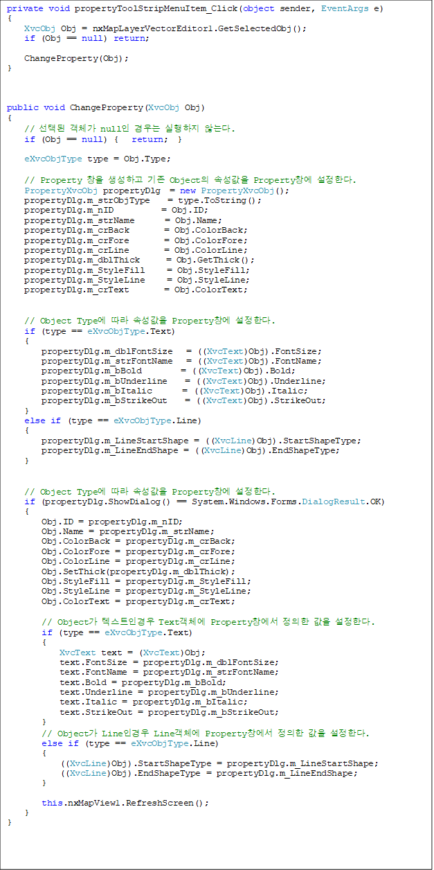 private void propertyToolStripMenuItem_Click(object sender, EventArgs e)
{
    XvcObj Obj = nxMapLayerVectorEditor1.GetSelectedObj();
    if (Obj == null) return;

    ChangeProperty(Obj);
}



public void ChangeProperty(XvcObj Obj)
{
    // õ ü null   ʴ´.
    if (Obj == null) {   return;  }

    eXvcObjType type = Obj.Type;

    // Property â ϰ  Object Ӽ Propertyâ Ѵ. 
    PropertyXvcObj propertyDlg  = new PropertyXvcObj();
    propertyDlg.m_strObjType    = type.ToString();
    propertyDlg.m_nID           = Obj.ID;
    propertyDlg.m_strName       = Obj.Name;
    propertyDlg.m_crBack        = Obj.ColorBack;
    propertyDlg.m_crFore        = Obj.ColorFore;
    propertyDlg.m_crLine        = Obj.ColorLine;
    propertyDlg.m_dblThick      = Obj.GetThick();
    propertyDlg.m_StyleFill     = Obj.StyleFill;
    propertyDlg.m_StyleLine     = Obj.StyleLine;
    propertyDlg.m_crText        = Obj.ColorText;


    // Object Type  Ӽ Propertyâ Ѵ.
    if (type == eXvcObjType.Text)
    {
        propertyDlg.m_dblFontSize   = ((XvcText)Obj).FontSize;
        propertyDlg.m_strFontName   = ((XvcText)Obj).FontName;
        propertyDlg.m_bBold         = ((XvcText)Obj).Bold;
        propertyDlg.m_bUnderline    = ((XvcText)Obj).Underline;
        propertyDlg.m_bItalic       = ((XvcText)Obj).Italic;
        propertyDlg.m_bStrikeOut    = ((XvcText)Obj).StrikeOut;
    }
    else if (type == eXvcObjType.Line)
    {
        propertyDlg.m_LineStartShape = ((XvcLine)Obj).StartShapeType;
        propertyDlg.m_LineEndShape = ((XvcLine)Obj).EndShapeType;
    }


    // Object Type  Ӽ Propertyâ Ѵ.
    if (propertyDlg.ShowDialog() == System.Windows.Forms.DialogResult.OK)
    {
        Obj.ID = propertyDlg.m_nID;
        Obj.Name = propertyDlg.m_strName;
        Obj.ColorBack = propertyDlg.m_crBack;
        Obj.ColorFore = propertyDlg.m_crFore;
        Obj.ColorLine = propertyDlg.m_crLine;
        Obj.SetThick(propertyDlg.m_dblThick);
        Obj.StyleFill = propertyDlg.m_StyleFill;
        Obj.StyleLine = propertyDlg.m_StyleLine;
        Obj.ColorText = propertyDlg.m_crText;

        // Object ؽƮΰ Textü Propertyâ   Ѵ.
        if (type == eXvcObjType.Text)
        {
            XvcText text = (XvcText)Obj;
            text.FontSize = propertyDlg.m_dblFontSize;
            text.FontName = propertyDlg.m_strFontName;
            text.Bold = propertyDlg.m_bBold;
            text.Underline = propertyDlg.m_bUnderline;
            text.Italic = propertyDlg.m_bItalic;
            text.StrikeOut = propertyDlg.m_bStrikeOut;
        }
        // Object Lineΰ Lineü Propertyâ   Ѵ.
        else if (type == eXvcObjType.Line)
        {
            ((XvcLine)Obj).StartShapeType = propertyDlg.m_LineStartShape;
            ((XvcLine)Obj).EndShapeType = propertyDlg.m_LineEndShape;
        }

        this.nxMapView1.RefreshScreen();
    }
}
