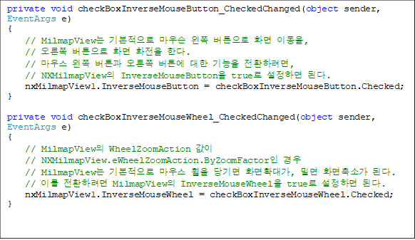 private void checkBoxInverseMouseButton_CheckedChanged(object sender, EventArgs e)
{
    // MilmapView ⺻ 콼  ư ȭ ̵, 
//  ư ȭ ȭ Ѵ.
    // 콺  ư  ư   ȯϷ,
    // NXMilmapView InverseMouseButton true ϸ ȴ.
    nxMilmapView1.InverseMouseButton = checkBoxInverseMouseButton.Checked;
}

private void checkBoxInverseMouseWheel_CheckedChanged(object sender, EventArgs e)
{
    // MilmapView WheelZoomAction  
// NXMilmapView.eWheelZoomAction.ByZoomFactor 
    // MilmapView ⺻ 콺   ȭȮ밡, и ȭҰ ȴ.
    // ̸ ȯϷ MilmapView InverseMouseWheel true ϸ ȴ.
    nxMilmapView1.InverseMouseWheel = checkBoxInverseMouseWheel.Checked;
}
