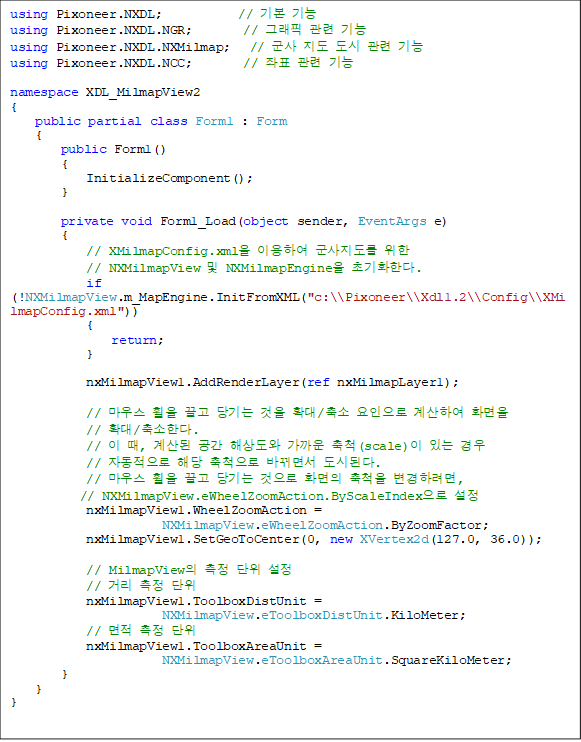using Pixoneer.NXDL; // ±âº» ±â´É
using Pixoneer.NXDL.NGR; // ±×·¡ÇÈ °ü·Ã ±â´É
using Pixoneer.NXDL.NXMilmap; // ±º»ç Áöµµ µµ½Ã °ü·Ã ±â´É
using Pixoneer.NXDL.NCC; // ÁÂÇ¥ °ü·Ã ±â´É
namespace XDL_MilmapView2
{
public partial class Form1 : Form
{
public Form1()
{
InitializeComponent();
}
private void Form1_Load(object sender, EventArgs e)
{
// XMilmapConfig.xmlÀ» ÀÌ¿ëÇÏ¿© ±º»çÁöµµ¸¦ À§ÇÑ
// NXMilmapView ¹× NXMilmapEngineÀ» ÃʱâÈÇÑ´Ù.
if (!NXMilmapView.m_MapEngine.InitFromXML("c:\\Pixoneer\\Xdl1.2\\Config\\XMilmapConfig.xml"))
{
return;
}
nxMilmapView1.AddRenderLayer(ref nxMilmapLayer1);
// ¸¶¿ì½º ÈÙÀ» ²ø°í ´ç±â´Â °ÍÀ» È®´ë/Ãà¼Ò ¿äÀÎÀ¸·Î °è»êÇÏ¿© ȸéÀ»
// È®´ë/Ãà¼ÒÇÑ´Ù.
// ÀÌ ¶§, °è»êµÈ °ø°£ ÇØ»óµµ¿Í °¡±î¿î Ãàô(scale)ÀÌ ÀÖ´Â °æ¿ì
// ÀÚµ¿ÀûÀ¸·Î ÇØ´ç ÃàôÀ¸·Î ¹Ù²î¸é¼ µµ½ÃµÈ´Ù.
// ¸¶¿ì½º ÈÙÀ» ²ø°í ´ç±â´Â °ÍÀ¸·Î ȸéÀÇ ÃàôÀ» º¯°æÇÏ·Á¸é,
// NXMilmapView.eWheelZoomAction.ByScaleIndexÀ¸·Î ¼³Á¤
nxMilmapView1.WheelZoomAction =
NXMilmapView.eWheelZoomAction.ByZoomFactor;
nxMilmapView1.SetGeoToCenter(0, new XVertex2d(127.0, 36.0));
// MilmapViewÀÇ ÃøÁ¤ ´ÜÀ§ ¼³Á¤
// °Å¸® ÃøÁ¤ ´ÜÀ§
nxMilmapView1.ToolboxDistUnit =
NXMilmapView.eToolboxDistUnit.KiloMeter;
// ¸éÀû ÃøÁ¤ ´ÜÀ§
nxMilmapView1.ToolboxAreaUnit =
NXMilmapView.eToolboxAreaUnit.SquareKiloMeter;
}
}
}