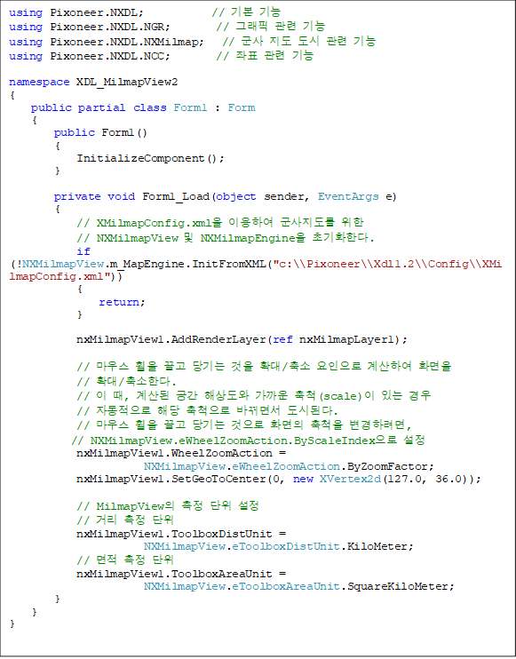 using Pixoneer.NXDL;            // ⺻ 
using Pixoneer.NXDL.NGR;        // ׷  
using Pixoneer.NXDL.NXMilmap;   //     
using Pixoneer.NXDL.NCC;        // ǥ  

namespace XDL_MilmapView2
{
    public partial class Form1 : Form
    {
        public Form1()
        {
            InitializeComponent();
        }

        private void Form1_Load(object sender, EventArgs e)
        {
            // XMilmapConfig.xml ̿Ͽ   
// NXMilmapView  NXMilmapEngine ʱȭѴ.
            if (!NXMilmapView.m_MapEngine.InitFromXML("c:\\Pixoneer\\Xdl1.2\\Config\\XMilmapConfig.xml"))
            {
                return;
            }

            nxMilmapView1.AddRenderLayer(ref nxMilmapLayer1);

            // 콺     Ȯ/  Ͽ ȭ
// Ȯ/Ѵ.
            //  ,   ػ󵵿  ô(scale) ִ  
// ڵ ش ô ٲ鼭 õȴ.
            // 콺     ȭ ô Ϸ,
// NXMilmapView.eWheelZoomAction.ByScaleIndex 
            nxMilmapView1.WheelZoomAction = 
NXMilmapView.eWheelZoomAction.ByZoomFactor;
            nxMilmapView1.SetGeoToCenter(0, new XVertex2d(127.0, 36.0));

            // MilmapView   
            // Ÿ  
            nxMilmapView1.ToolboxDistUnit = 
NXMilmapView.eToolboxDistUnit.KiloMeter;
            //   
            nxMilmapView1.ToolboxAreaUnit = 
NXMilmapView.eToolboxAreaUnit.SquareKiloMeter;
        }
    }
}
