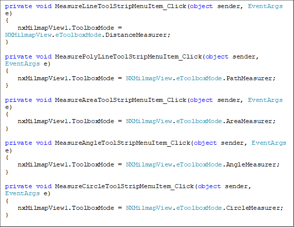 private void MeasureLineToolStripMenuItem_Click(object sender, EventArgs e)
{
    nxMilmapView1.ToolboxMode = NXMilmapView.eToolboxMode.DistanceMeasurer;
}

private void MeasurePolyLineToolStripMenuItem_Click(object sender, EventArgs e)
{
    nxMilmapView1.ToolboxMode = NXMilmapView.eToolboxMode.PathMeasurer;
}

private void MeasureAreaToolStripMenuItem_Click(object sender, EventArgs e)
{
    nxMilmapView1.ToolboxMode = NXMilmapView.eToolboxMode.AreaMeasurer;
}

private void MeasureAngleToolStripMenuItem_Click(object sender, EventArgs e)
{
    nxMilmapView1.ToolboxMode = NXMilmapView.eToolboxMode.AngleMeasurer;
}

private void MeasureCircleToolStripMenuItem_Click(object sender, EventArgs e)
{
    nxMilmapView1.ToolboxMode = NXMilmapView.eToolboxMode.CircleMeasurer;
}
