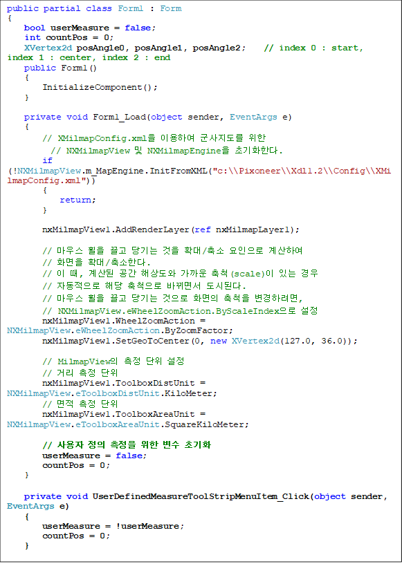 public partial class Form1 : Form
{
    bool userMeasure = false;
    int countPos = 0;
    XVertex2d posAngle0, posAngle1, posAngle2;    // index 0 : start, index 1 : center, index 2 : end
    public Form1()
    {
        InitializeComponent();
}

private void Form1_Load(object sender, EventArgs e)
    {
        // XMilmapConfig.xml ̿Ͽ   
// NXMilmapView  NXMilmapEngine ʱȭѴ.
        if (!NXMilmapView.m_MapEngine.InitFromXML("c:\\Pixoneer\\Xdl1.2\\Config\\XMilmapConfig.xml"))
        {
            return;
        }

        nxMilmapView1.AddRenderLayer(ref nxMilmapLayer1);

        // 콺     Ȯ/  Ͽ 
// ȭ Ȯ/Ѵ.
        //  ,   ػ󵵿  ô(scale) ִ  
// ڵ ش ô ٲ鼭 õȴ.
        // 콺     ȭ ô Ϸ, 
// NXMilmapView.eWheelZoomAction.ByScaleIndex 
        nxMilmapView1.WheelZoomAction = NXMilmapView.eWheelZoomAction.ByZoomFactor;
        nxMilmapView1.SetGeoToCenter(0, new XVertex2d(127.0, 36.0));

        // MilmapView   
        // Ÿ  
        nxMilmapView1.ToolboxDistUnit = NXMilmapView.eToolboxDistUnit.KiloMeter;
        //   
        nxMilmapView1.ToolboxAreaUnit = NXMilmapView.eToolboxAreaUnit.SquareKiloMeter;

        //      ʱȭ
        userMeasure = false;
        countPos = 0;
    }

private void UserDefinedMeasureToolStripMenuItem_Click(object sender, EventArgs e)
    {
        userMeasure = !userMeasure;
        countPos = 0;
    }
