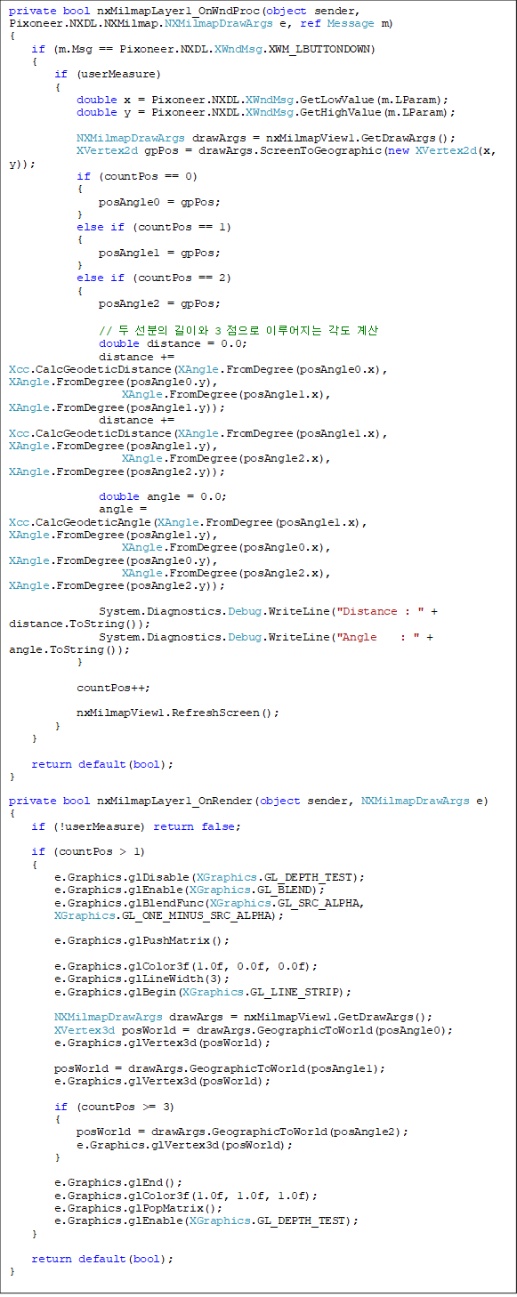 private bool nxMilmapLayer1_OnWndProc(object sender, Pixoneer.NXDL.NXMilmap.NXMilmapDrawArgs e, ref Message m)
{
if (m.Msg == Pixoneer.NXDL.XWndMsg.XWM_LBUTTONDOWN)
{
if (userMeasure)
{
double x = Pixoneer.NXDL.XWndMsg.GetLowValue(m.LParam);
double y = Pixoneer.NXDL.XWndMsg.GetHighValue(m.LParam);
NXMilmapDrawArgs drawArgs = nxMilmapView1.GetDrawArgs();
XVertex2d gpPos = drawArgs.ScreenToGeographic(new XVertex2d(x, y));
if (countPos == 0)
{
posAngle0 = gpPos;
}
else if (countPos == 1)
{
posAngle1 = gpPos;
}
else if (countPos == 2)
{
posAngle2 = gpPos;
// µÎ ¼±ºÐÀÇ ±æÀÌ¿Í 3 Á¡À¸·Î ÀÌ·ç¾îÁö´Â °¢µµ °è»ê
double distance = 0.0;
distance += Xcc.CalcGeodeticDistance(XAngle.FromDegree(posAngle0.x), XAngle.FromDegree(posAngle0.y),
XAngle.FromDegree(posAngle1.x), XAngle.FromDegree(posAngle1.y));
distance += Xcc.CalcGeodeticDistance(XAngle.FromDegree(posAngle1.x), XAngle.FromDegree(posAngle1.y),
XAngle.FromDegree(posAngle2.x), XAngle.FromDegree(posAngle2.y));
double angle = 0.0;
angle = Xcc.CalcGeodeticAngle(XAngle.FromDegree(posAngle1.x), XAngle.FromDegree(posAngle1.y),
XAngle.FromDegree(posAngle0.x), XAngle.FromDegree(posAngle0.y),
XAngle.FromDegree(posAngle2.x), XAngle.FromDegree(posAngle2.y));
System.Diagnostics.Debug.WriteLine("Distance : " + distance.ToString());
System.Diagnostics.Debug.WriteLine("Angle : " + angle.ToString());
}
countPos++;
nxMilmapView1.RefreshScreen();
}
}
return default(bool);
}
private bool nxMilmapLayer1_OnRender(object sender, NXMilmapDrawArgs e)
{
if (!userMeasure) return false;
if (countPos > 1)
{
e.Graphics.glDisable(XGraphics.GL_DEPTH_TEST);
e.Graphics.glEnable(XGraphics.GL_BLEND);
e.Graphics.glBlendFunc(XGraphics.GL_SRC_ALPHA,
XGraphics.GL_ONE_MINUS_SRC_ALPHA);
e.Graphics.glPushMatrix();
e.Graphics.glColor3f(1.0f, 0.0f, 0.0f);
e.Graphics.glLineWidth(3);
e.Graphics.glBegin(XGraphics.GL_LINE_STRIP);
NXMilmapDrawArgs drawArgs = nxMilmapView1.GetDrawArgs();
XVertex3d posWorld = drawArgs.GeographicToWorld(posAngle0);
e.Graphics.glVertex3d(posWorld);
posWorld = drawArgs.GeographicToWorld(posAngle1);
e.Graphics.glVertex3d(posWorld);
if (countPos >= 3)
{
posWorld = drawArgs.GeographicToWorld(posAngle2);
e.Graphics.glVertex3d(posWorld);
}
e.Graphics.glEnd();
e.Graphics.glColor3f(1.0f, 1.0f, 1.0f);
e.Graphics.glPopMatrix();
e.Graphics.glEnable(XGraphics.GL_DEPTH_TEST);
}
return default(bool);
}