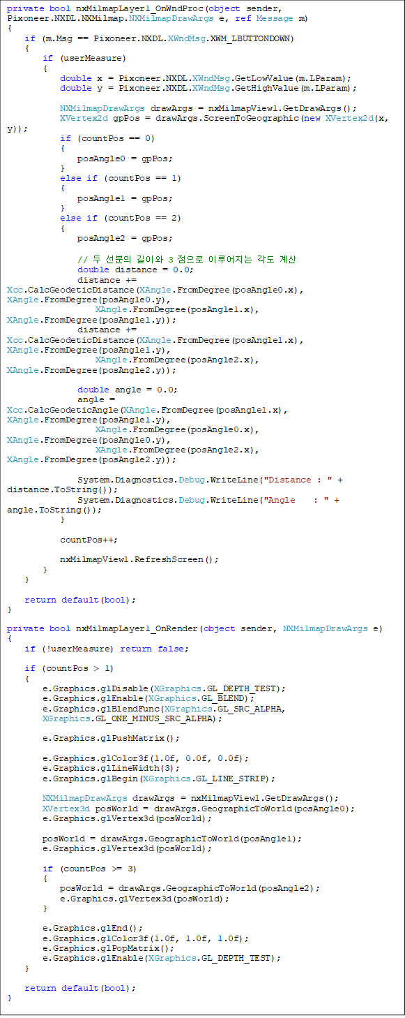 private bool nxMilmapLayer1_OnWndProc(object sender, Pixoneer.NXDL.NXMilmap.NXMilmapDrawArgs e, ref Message m)
{
    if (m.Msg == Pixoneer.NXDL.XWndMsg.XWM_LBUTTONDOWN)
    {
        if (userMeasure)
        {
            double x = Pixoneer.NXDL.XWndMsg.GetLowValue(m.LParam);
            double y = Pixoneer.NXDL.XWndMsg.GetHighValue(m.LParam);

            NXMilmapDrawArgs drawArgs = nxMilmapView1.GetDrawArgs();
            XVertex2d gpPos = drawArgs.ScreenToGeographic(new XVertex2d(x, y));
            if (countPos == 0)
            {
                posAngle0 = gpPos;
            }
            else if (countPos == 1)
            {
                posAngle1 = gpPos;
            }
            else if (countPos == 2)
            {
                posAngle2 = gpPos;

                //   ̿ 3  ̷  
                double distance = 0.0;
                distance += Xcc.CalcGeodeticDistance(XAngle.FromDegree(posAngle0.x), XAngle.FromDegree(posAngle0.y),
                    XAngle.FromDegree(posAngle1.x), XAngle.FromDegree(posAngle1.y));
                distance += Xcc.CalcGeodeticDistance(XAngle.FromDegree(posAngle1.x), XAngle.FromDegree(posAngle1.y),
                    XAngle.FromDegree(posAngle2.x), XAngle.FromDegree(posAngle2.y));

                double angle = 0.0;
                angle = Xcc.CalcGeodeticAngle(XAngle.FromDegree(posAngle1.x), XAngle.FromDegree(posAngle1.y),
                    XAngle.FromDegree(posAngle0.x), XAngle.FromDegree(posAngle0.y),
                    XAngle.FromDegree(posAngle2.x), XAngle.FromDegree(posAngle2.y));

                System.Diagnostics.Debug.WriteLine("Distance : " + distance.ToString());
                System.Diagnostics.Debug.WriteLine("Angle    : " + angle.ToString());
            }

            countPos++;

            nxMilmapView1.RefreshScreen();
        }
    }

    return default(bool);
}

private bool nxMilmapLayer1_OnRender(object sender, NXMilmapDrawArgs e)
{
    if (!userMeasure) return false;

    if (countPos > 1)
    {
        e.Graphics.glDisable(XGraphics.GL_DEPTH_TEST);
        e.Graphics.glEnable(XGraphics.GL_BLEND);
        e.Graphics.glBlendFunc(XGraphics.GL_SRC_ALPHA, 
XGraphics.GL_ONE_MINUS_SRC_ALPHA);

        e.Graphics.glPushMatrix();

        e.Graphics.glColor3f(1.0f, 0.0f, 0.0f);
        e.Graphics.glLineWidth(3);
        e.Graphics.glBegin(XGraphics.GL_LINE_STRIP);

        NXMilmapDrawArgs drawArgs = nxMilmapView1.GetDrawArgs();
        XVertex3d posWorld = drawArgs.GeographicToWorld(posAngle0);
        e.Graphics.glVertex3d(posWorld);

        posWorld = drawArgs.GeographicToWorld(posAngle1);
        e.Graphics.glVertex3d(posWorld);

        if (countPos >= 3)
        {
            posWorld = drawArgs.GeographicToWorld(posAngle2);
            e.Graphics.glVertex3d(posWorld);
        }

        e.Graphics.glEnd();
        e.Graphics.glColor3f(1.0f, 1.0f, 1.0f);
        e.Graphics.glPopMatrix();
        e.Graphics.glEnable(XGraphics.GL_DEPTH_TEST);
    }

    return default(bool);
}
