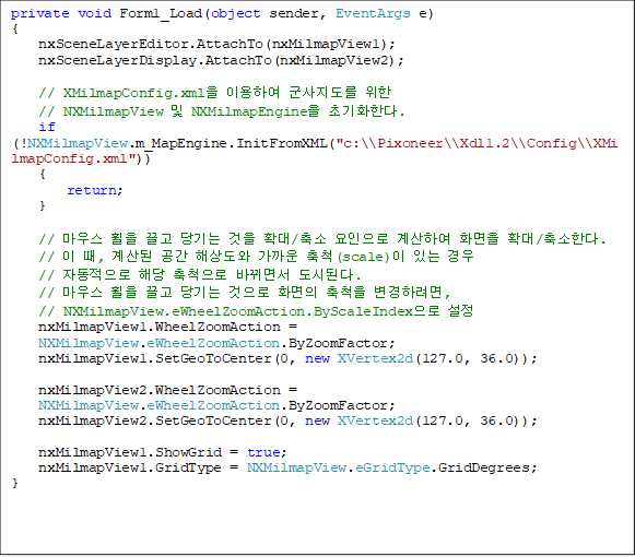 private void Form1_Load(object sender, EventArgs e)
{
    nxSceneLayerEditor.AttachTo(nxMilmapView1);
    nxSceneLayerDisplay.AttachTo(nxMilmapView2);

    // XMilmapConfig.xml ̿Ͽ   
// NXMilmapView  NXMilmapEngine ʱȭѴ.
    if (!NXMilmapView.m_MapEngine.InitFromXML("c:\\Pixoneer\\Xdl1.2\\Config\\XMilmapConfig.xml"))
    {
        return;
    }

    // 콺     Ȯ/  Ͽ ȭ Ȯ/Ѵ.
    //  ,   ػ󵵿  ô(scale) ִ  
// ڵ ش ô ٲ鼭 õȴ.
    // 콺     ȭ ô Ϸ,
// NXMilmapView.eWheelZoomAction.ByScaleIndex 
    nxMilmapView1.WheelZoomAction = 
NXMilmapView.eWheelZoomAction.ByZoomFactor;
    nxMilmapView1.SetGeoToCenter(0, new XVertex2d(127.0, 36.0));

    nxMilmapView2.WheelZoomAction = 
NXMilmapView.eWheelZoomAction.ByZoomFactor;
    nxMilmapView2.SetGeoToCenter(0, new XVertex2d(127.0, 36.0));

    nxMilmapView1.ShowGrid = true;
    nxMilmapView1.GridType = NXMilmapView.eGridType.GridDegrees;
}
