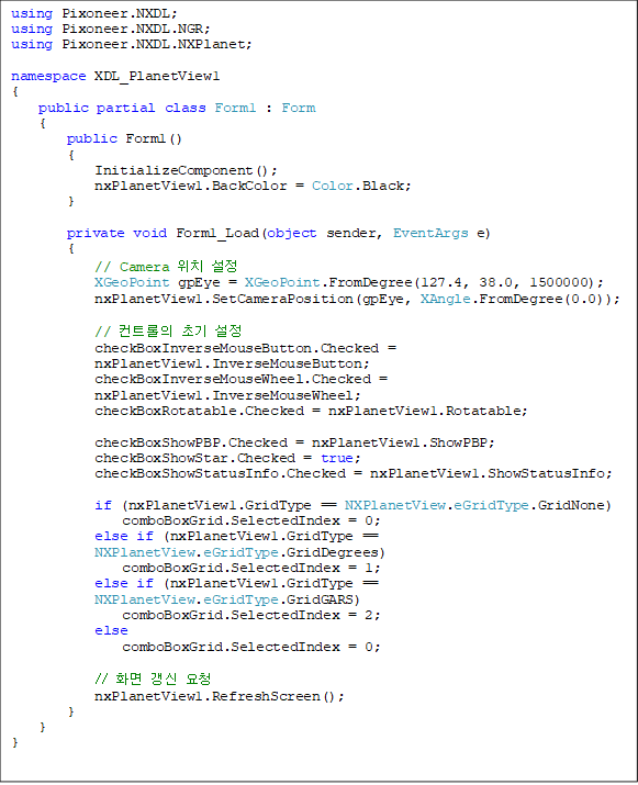 using Pixoneer.NXDL;
using Pixoneer.NXDL.NGR;
using Pixoneer.NXDL.NXPlanet;

namespace XDL_PlanetView1
{
    public partial class Form1 : Form
    {
        public Form1()
        {
            InitializeComponent();
            nxPlanetView1.BackColor = Color.Black;
        }

        private void Form1_Load(object sender, EventArgs e)
        {
            // Camera ġ 
            XGeoPoint gpEye = XGeoPoint.FromDegree(127.4, 38.0, 1500000);
            nxPlanetView1.SetCameraPosition(gpEye, XAngle.FromDegree(0.0));

            // Ʈ ʱ 
            checkBoxInverseMouseButton.Checked = 
nxPlanetView1.InverseMouseButton;
            checkBoxInverseMouseWheel.Checked = 
nxPlanetView1.InverseMouseWheel;
            checkBoxRotatable.Checked = nxPlanetView1.Rotatable;

            checkBoxShowPBP.Checked = nxPlanetView1.ShowPBP;
            checkBoxShowStar.Checked = true;
            checkBoxShowStatusInfo.Checked = nxPlanetView1.ShowStatusInfo;

            if (nxPlanetView1.GridType == NXPlanetView.eGridType.GridNone)
                comboBoxGrid.SelectedIndex = 0;
            else if (nxPlanetView1.GridType == 
NXPlanetView.eGridType.GridDegrees)
                comboBoxGrid.SelectedIndex = 1;
            else if (nxPlanetView1.GridType == 
NXPlanetView.eGridType.GridGARS)
                comboBoxGrid.SelectedIndex = 2;
            else
                comboBoxGrid.SelectedIndex = 0;

            // ȭ  û
            nxPlanetView1.RefreshScreen();
        }
    }
}
