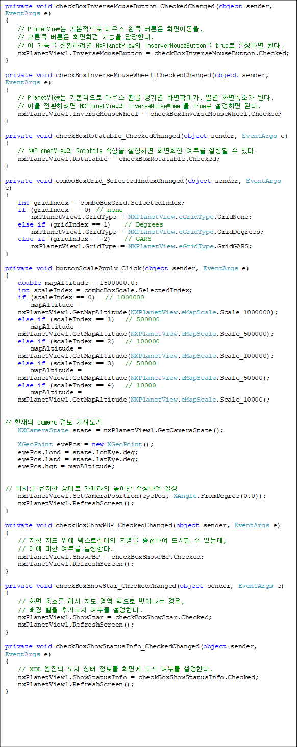 private void checkBoxInverseMouseButton_CheckedChanged(object sender, EventArgs e)
{
    // PlanetView ⺻ 콺  ư ȭ̵, 
//  ư ȭȸ  Ѵ.
    //   ȯϷ NXPlanetView InserverMouseButton true ϸ ȴ.
    nxPlanetView1.InverseMouseButton = checkBoxInverseMouseButton.Checked;
}

private void checkBoxInverseMouseWheel_CheckedChanged(object sender, EventArgs e)
{
    // PlanetView ⺻ 콺   ȭȮ밡, и ȭҰ ȴ.
    //  ȯϷ NXPlanetView InverseMouseWheel true ϸ ȴ.
    nxPlanetView1.InverseMouseWheel = checkBoxInverseMouseWheel.Checked;
}

private void checkBoxRotatable_CheckedChanged(object sender, EventArgs e)
{
    // NXPlanetView Rotatble Ӽ ϸ ȭȸ θ   ִ.
    nxPlanetView1.Rotatable = checkBoxRotatable.Checked;
}

private void comboBoxGrid_SelectedIndexChanged(object sender, EventArgs e)
{
    int gridIndex = comboBoxGrid.SelectedIndex;
    if (gridIndex == 0) // none
        nxPlanetView1.GridType = NXPlanetView.eGridType.GridNone;
    else if (gridIndex == 1)    // Degrees
        nxPlanetView1.GridType = NXPlanetView.eGridType.GridDegrees;
    else if (gridIndex == 2)    // GARS
        nxPlanetView1.GridType = NXPlanetView.eGridType.GridGARS;
}

private void buttonScaleApply_Click(object sender, EventArgs e)
{
    double mapAltitude = 1500000.0;
    int scaleIndex = comboBoxScale.SelectedIndex;
    if (scaleIndex == 0)   // 1000000
        mapAltitude =
nxPlanetView1.GetMapAltitude(NXPlanetView.eMapScale.Scale_1000000);
    else if (scaleIndex == 1)   // 500000
        mapAltitude = nxPlanetView1.GetMapAltitude(NXPlanetView.eMapScale.Scale_500000);
    else if (scaleIndex == 2)   // 100000
        mapAltitude = nxPlanetView1.GetMapAltitude(NXPlanetView.eMapScale.Scale_100000);
    else if (scaleIndex == 3)   // 50000
        mapAltitude = nxPlanetView1.GetMapAltitude(NXPlanetView.eMapScale.Scale_50000);
    else if (scaleIndex == 4)   // 10000
        mapAltitude = nxPlanetView1.GetMapAltitude(NXPlanetView.eMapScale.Scale_10000);


//  camera  
    NXCameraState state = nxPlanetView1.GetCameraState();

    XGeoPoint eyePos = new XGeoPoint();
    eyePos.lond = state.lonEye.deg;
    eyePos.latd = state.latEye.deg;
    eyePos.hgt = mapAltitude;


// ġ  · ī޶ ̸ Ͽ 
    nxPlanetView1.SetCameraPosition(eyePos, XAngle.FromDegree(0.0));
    nxPlanetView1.RefreshScreen();
}

private void checkBoxShowPBP_CheckedChanged(object sender, EventArgs e)
{
    //    ؽƮ  øϿ   ִµ, 
// ̿  θ Ѵ.
    nxPlanetView1.ShowPBP = checkBoxShowPBP.Checked;
    nxPlanetView1.RefreshScreen();
}

private void checkBoxShowStar_CheckedChanged(object sender, EventArgs e)
{
    // ȭ Ҹ ؼ     , 
//   ߰ θ Ѵ.
    nxPlanetView1.ShowStar = checkBoxShowStar.Checked;
    nxPlanetView1.RefreshScreen();
}

private void checkBoxShowStatusInfo_CheckedChanged(object sender, 
EventArgs e)
{
    // XDL     ȭ鿡  θ Ѵ.
    nxPlanetView1.ShowStatusInfo = checkBoxShowStatusInfo.Checked;
    nxPlanetView1.RefreshScreen();
}

