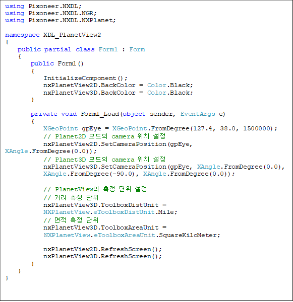using Pixoneer.NXDL;
using Pixoneer.NXDL.NGR;
using Pixoneer.NXDL.NXPlanet;
namespace XDL_PlanetView2
{
public partial class Form1 : Form
{
public Form1()
{
InitializeComponent();
nxPlanetView2D.BackColor = Color.Black;
nxPlanetView3D.BackColor = Color.Black;
}
private void Form1_Load(object sender, EventArgs e)
{
XGeoPoint gpEye = XGeoPoint.FromDegree(127.4, 38.0, 1500000);
// Planet2D ¸ðµåÀÇ camera À§Ä¡ ¼³Á¤
nxPlanetView2D.SetCameraPosition(gpEye, XAngle.FromDegree(0.0));
// Planet3D ¸ðµåÀÇ camera À§Ä¡ ¼³Á¤
nxPlanetView3D.SetCameraPosition(gpEye, XAngle.FromDegree(0.0),
XAngle.FromDegree(-90.0), XAngle.FromDegree(0.0));
// PlanetViewÀÇ ÃøÁ¤ ´ÜÀ§ ¼³Á¤
// °Å¸® ÃøÁ¤ ´ÜÀ§
nxPlanetView3D.ToolboxDistUnit =
NXPlanetView.eToolboxDistUnit.Mile;
// ¸éÀû ÃøÁ¤ ´ÜÀ§
nxPlanetView3D.ToolboxAreaUnit =
NXPlanetView.eToolboxAreaUnit.SquareKiloMeter;
nxPlanetView2D.RefreshScreen();
nxPlanetView3D.RefreshScreen();
}
}
}