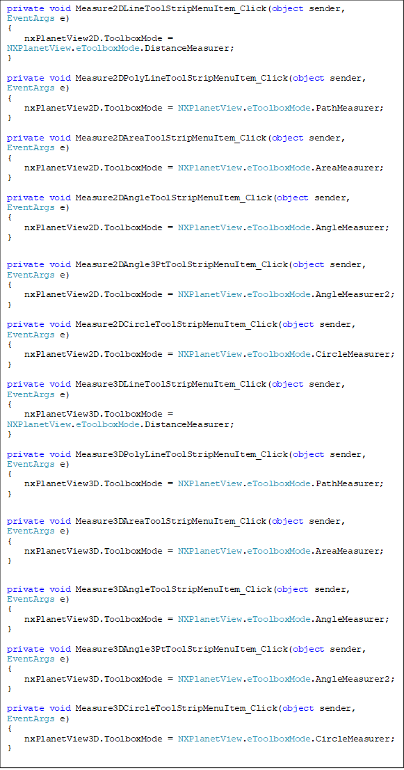 private void Measure2DLineToolStripMenuItem_Click(object sender, EventArgs e)
{
    nxPlanetView2D.ToolboxMode = NXPlanetView.eToolboxMode.DistanceMeasurer;
}

private void Measure2DPolyLineToolStripMenuItem_Click(object sender, EventArgs e)
{
    nxPlanetView2D.ToolboxMode = NXPlanetView.eToolboxMode.PathMeasurer;
}

private void Measure2DAreaToolStripMenuItem_Click(object sender, EventArgs e)
{
    nxPlanetView2D.ToolboxMode = NXPlanetView.eToolboxMode.AreaMeasurer;
}

private void Measure2DAngleToolStripMenuItem_Click(object sender, EventArgs e)
{
    nxPlanetView2D.ToolboxMode = NXPlanetView.eToolboxMode.AngleMeasurer;
}

private void Measure2DAngle3PtToolStripMenuItem_Click(object sender, EventArgs e)
{
    nxPlanetView2D.ToolboxMode = NXPlanetView.eToolboxMode.AngleMeasurer2;
}

private void Measure2DCircleToolStripMenuItem_Click(object sender, EventArgs e)
{
    nxPlanetView2D.ToolboxMode = NXPlanetView.eToolboxMode.CircleMeasurer;
}

private void Measure3DLineToolStripMenuItem_Click(object sender, EventArgs e)
{
    nxPlanetView3D.ToolboxMode = NXPlanetView.eToolboxMode.DistanceMeasurer;
}

private void Measure3DPolyLineToolStripMenuItem_Click(object sender, EventArgs e)
{
    nxPlanetView3D.ToolboxMode = NXPlanetView.eToolboxMode.PathMeasurer;
}

private void Measure3DAreaToolStripMenuItem_Click(object sender, EventArgs e)
{
    nxPlanetView3D.ToolboxMode = NXPlanetView.eToolboxMode.AreaMeasurer;
}

private void Measure3DAngleToolStripMenuItem_Click(object sender, EventArgs e)
{
    nxPlanetView3D.ToolboxMode = NXPlanetView.eToolboxMode.AngleMeasurer;
}

private void Measure3DAngle3PtToolStripMenuItem_Click(object sender, EventArgs e)
{
    nxPlanetView3D.ToolboxMode = NXPlanetView.eToolboxMode.AngleMeasurer2;
}

private void Measure3DCircleToolStripMenuItem_Click(object sender, EventArgs e)
{
    nxPlanetView3D.ToolboxMode = NXPlanetView.eToolboxMode.CircleMeasurer;
}
