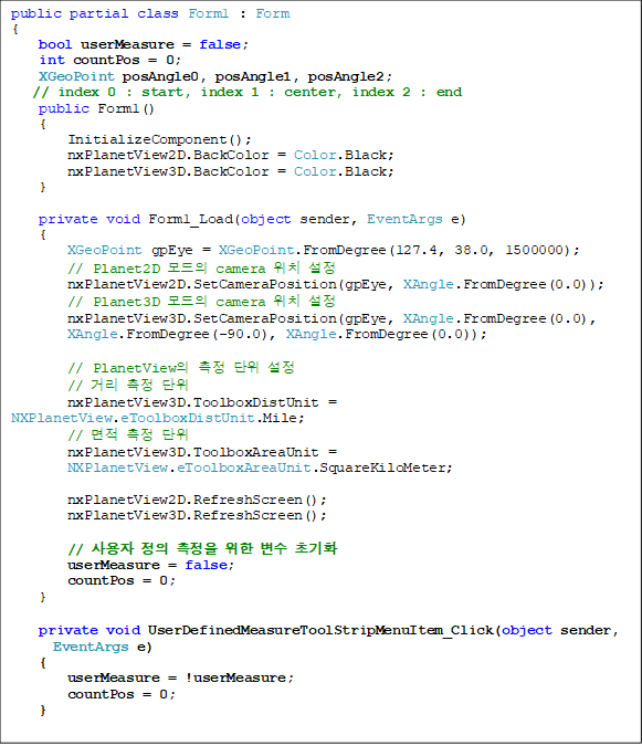 public partial class Form1 : Form
{
bool userMeasure = false;
int countPos = 0;
XGeoPoint posAngle0, posAngle1, posAngle2;
// index 0 : start, index 1 : center, index 2 : end
public Form1()
{
InitializeComponent();
nxPlanetView2D.BackColor = Color.Black;
nxPlanetView3D.BackColor = Color.Black;
}
private void Form1_Load(object sender, EventArgs e)
{
XGeoPoint gpEye = XGeoPoint.FromDegree(127.4, 38.0, 1500000);
// Planet2D ¸ðµåÀÇ camera À§Ä¡ ¼³Á¤
nxPlanetView2D.SetCameraPosition(gpEye, XAngle.FromDegree(0.0));
// Planet3D ¸ðµåÀÇ camera À§Ä¡ ¼³Á¤
nxPlanetView3D.SetCameraPosition(gpEye, XAngle.FromDegree(0.0),
XAngle.FromDegree(-90.0), XAngle.FromDegree(0.0));
// PlanetViewÀÇ ÃøÁ¤ ´ÜÀ§ ¼³Á¤
// °Å¸® ÃøÁ¤ ´ÜÀ§
nxPlanetView3D.ToolboxDistUnit = NXPlanetView.eToolboxDistUnit.Mile;
// ¸éÀû ÃøÁ¤ ´ÜÀ§
nxPlanetView3D.ToolboxAreaUnit =
NXPlanetView.eToolboxAreaUnit.SquareKiloMeter;
nxPlanetView2D.RefreshScreen();
nxPlanetView3D.RefreshScreen();
// »ç¿ëÀÚ Á¤ÀÇ ÃøÁ¤À» À§ÇÑ º¯¼ö ÃʱâÈ
userMeasure = false;
countPos = 0;
}
private void UserDefinedMeasureToolStripMenuItem_Click(object sender,
EventArgs e)
{
userMeasure = !userMeasure;
countPos = 0;
}