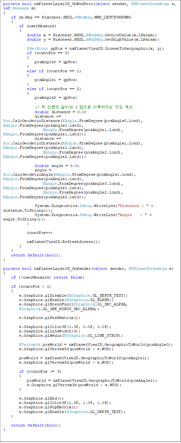 private bool nxPlanetLayer2D_OnWndProc(object sender, NXPlanetDrawArgs e, ref Message m)
{
if (m.Msg == Pixoneer.NXDL.XWndMsg.XWM_LBUTTONDOWN)
{
if (userMeasure)
{
double x = Pixoneer.NXDL.XWndMsg.GetLowValue(m.LParam);
double y = Pixoneer.NXDL.XWndMsg.GetHighValue(m.LParam);
XGeoPoint gpPos = nxPlanetView2D.ScreenToGeographic(x, y);
if (countPos == 0)
{
posAngle0 = gpPos;
}
else if (countPos == 1)
{
posAngle1 = gpPos;
}
else if (countPos == 2)
{
posAngle2 = gpPos;
// µÎ ¼±ºÐÀÇ ±æÀÌ¿Í 3 Á¡À¸·Î ÀÌ·ç¾îÁö´Â °¢µµ °è»ê
double distance = 0.0;
distance += Xcc.CalcGeodeticDistance(XAngle.FromDegree(posAngle0.lond), XAngle.FromDegree(posAngle0.latd),
XAngle.FromDegree(posAngle1.lond), XAngle.FromDegree(posAngle1.latd));
distance += Xcc.CalcGeodeticDistance(XAngle.FromDegree(posAngle1.lond), XAngle.FromDegree(posAngle1.latd),
XAngle.FromDegree(posAngle2.lond), XAngle.FromDegree(posAngle2.latd));
double angle = 0.0;
angle = Xcc.CalcGeodeticAngle(XAngle.FromDegree(posAngle1.lond), XAngle.FromDegree(posAngle1.latd),
XAngle.FromDegree(posAngle0.lond), XAngle.FromDegree(posAngle0.latd),
XAngle.FromDegree(posAngle2.lond), XAngle.FromDegree(posAngle2.latd));
System.Diagnostics.Debug.WriteLine("Distance : " + distance.ToString());
System.Diagnostics.Debug.WriteLine("Angle : " + angle.ToString());
}
countPos++;
nxPlanetView2D.RefreshScreen();
}
}
return default(bool);
}
private bool nxPlanetLayer2D_OnRender(object sender, NXPlanetDrawArgs e)
{
if (!userMeasure) return false;
if (countPos > 1)
{
e.Graphics.glDisable(XGraphics.GL_DEPTH_TEST);
e.Graphics.glEnable(XGraphics.GL_BLEND);
e.Graphics.glBlendFunc(XGraphics.GL_SRC_ALPHA,
XGraphics.GL_ONE_MINUS_SRC_ALPHA);
e.Graphics.glPushMatrix();
e.Graphics.glColor3f(1.0f, 0.0f, 0.0f);
e.Graphics.glLineWidth(3);
e.Graphics.glBegin(XGraphics.GL_LINE_STRIP);
XVertex3d posWorld = nxPlanetView2D.GeographicToWorld(posAngle0);
e.Graphics.glVertex3d(posWorld - e.WOS);
posWorld = nxPlanetView2D.GeographicToWorld(posAngle1);
e.Graphics.glVertex3d(posWorld - e.WOS);
if (countPos >= 3)
{
posWorld = nxPlanetView2D.GeographicToWorld(posAngle2);
e.Graphics.glVertex3d(posWorld - e.WOS);
}
e.Graphics.glEnd();
e.Graphics.glColor3f(1.0f, 1.0f, 1.0f);
e.Graphics.glPopMatrix();
e.Graphics.glEnable(XGraphics.GL_DEPTH_TEST);
}
return default(bool);
}