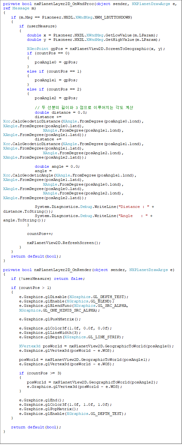 private bool nxPlanetLayer2D_OnWndProc(object sender, NXPlanetDrawArgs e, ref Message m)
{
    if (m.Msg == Pixoneer.NXDL.XWndMsg.XWM_LBUTTONDOWN)
    {
        if (userMeasure)
        {
            double x = Pixoneer.NXDL.XWndMsg.GetLowValue(m.LParam);
            double y = Pixoneer.NXDL.XWndMsg.GetHighValue(m.LParam);

            XGeoPoint gpPos = nxPlanetView2D.ScreenToGeographic(x, y);
            if (countPos == 0)
            {
                posAngle0 = gpPos;
            }
            else if (countPos == 1)
            {
                posAngle1 = gpPos;
            }
            else if (countPos == 2)
            {
                posAngle2 = gpPos;

                //   ̿ 3  ̷  
                double distance = 0.0;
                distance += Xcc.CalcGeodeticDistance(XAngle.FromDegree(posAngle0.lond), XAngle.FromDegree(posAngle0.latd),
                    XAngle.FromDegree(posAngle1.lond), XAngle.FromDegree(posAngle1.latd));
                distance += Xcc.CalcGeodeticDistance(XAngle.FromDegree(posAngle1.lond), XAngle.FromDegree(posAngle1.latd),
                    XAngle.FromDegree(posAngle2.lond), XAngle.FromDegree(posAngle2.latd));

                double angle = 0.0;
                angle = Xcc.CalcGeodeticAngle(XAngle.FromDegree(posAngle1.lond), XAngle.FromDegree(posAngle1.latd),
                    XAngle.FromDegree(posAngle0.lond), XAngle.FromDegree(posAngle0.latd),
                    XAngle.FromDegree(posAngle2.lond), XAngle.FromDegree(posAngle2.latd));

                System.Diagnostics.Debug.WriteLine("Distance : " + distance.ToString());
                System.Diagnostics.Debug.WriteLine("Angle    : " + angle.ToString());
            }

            countPos++;

            nxPlanetView2D.RefreshScreen();
        }
    }
    return default(bool);
}

private bool nxPlanetLayer2D_OnRender(object sender, NXPlanetDrawArgs e)
{
    if (!userMeasure) return false;

    if (countPos > 1)
    {
        e.Graphics.glDisable(XGraphics.GL_DEPTH_TEST);
        e.Graphics.glEnable(XGraphics.GL_BLEND);
        e.Graphics.glBlendFunc(XGraphics.GL_SRC_ALPHA, 
XGraphics.GL_ONE_MINUS_SRC_ALPHA);

        e.Graphics.glPushMatrix();

        e.Graphics.glColor3f(1.0f, 0.0f, 0.0f);
        e.Graphics.glLineWidth(3);
        e.Graphics.glBegin(XGraphics.GL_LINE_STRIP);

        XVertex3d posWorld = nxPlanetView2D.GeographicToWorld(posAngle0);
        e.Graphics.glVertex3d(posWorld - e.WOS);

        posWorld = nxPlanetView2D.GeographicToWorld(posAngle1);
        e.Graphics.glVertex3d(posWorld - e.WOS);

        if (countPos >= 3)
        {
            posWorld = nxPlanetView2D.GeographicToWorld(posAngle2);
            e.Graphics.glVertex3d(posWorld - e.WOS);
        }

        e.Graphics.glEnd();
        e.Graphics.glColor3f(1.0f, 1.0f, 1.0f);
        e.Graphics.glPopMatrix();
        e.Graphics.glEnable(XGraphics.GL_DEPTH_TEST);
    }

    return default(bool);
}

