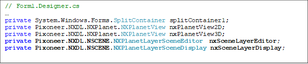 // Form1.Designer.cs

private System.Windows.Forms.SplitContainer splitContainer1;
private Pixoneer.NXDL.NXPlanet.NXPlanetView nxPlanetView2D;
private Pixoneer.NXDL.NXPlanet.NXPlanetView nxPlanetView3D;
private Pixoneer.NXDL.NSCENE.NXPlanetLayerSceneEditor  nxSceneLayerEditor;
private Pixoneer.NXDL.NSCENE.NXPlanetLayerSceneDisplay nxSceneLayerDisplay;

