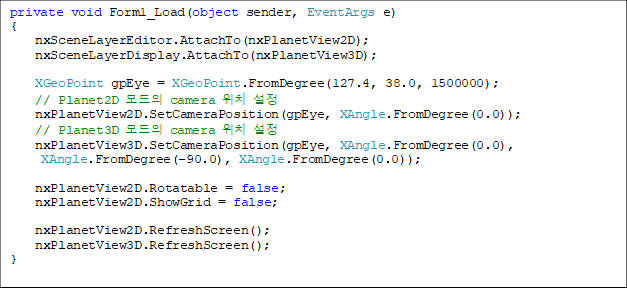 private void Form1_Load(object sender, EventArgs e)
{
    nxSceneLayerEditor.AttachTo(nxPlanetView2D);
    nxSceneLayerDisplay.AttachTo(nxPlanetView3D);

    XGeoPoint gpEye = XGeoPoint.FromDegree(127.4, 38.0, 1500000);
    // Planet2D  camera ġ 
    nxPlanetView2D.SetCameraPosition(gpEye, XAngle.FromDegree(0.0));
    // Planet3D  camera ġ 
    nxPlanetView3D.SetCameraPosition(gpEye, XAngle.FromDegree(0.0),
 XAngle.FromDegree(-90.0), XAngle.FromDegree(0.0));

    nxPlanetView2D.Rotatable = false;
    nxPlanetView2D.ShowGrid = false;

    nxPlanetView2D.RefreshScreen();
    nxPlanetView3D.RefreshScreen();
}


