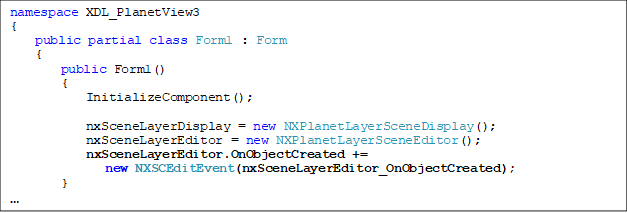 namespace XDL_PlanetView3
{
    public partial class Form1 : Form
    {
        public Form1()
        {
            InitializeComponent();

            nxSceneLayerDisplay = new NXPlanetLayerSceneDisplay();
            nxSceneLayerEditor = new NXPlanetLayerSceneEditor();
            nxSceneLayerEditor.OnObjectCreated += 
new NXSCEditEvent(nxSceneLayerEditor_OnObjectCreated);
        }

