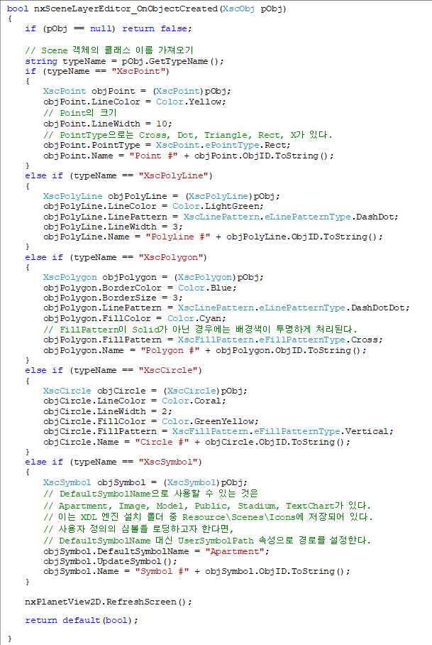 bool nxSceneLayerEditor_OnObjectCreated(XscObj pObj)
{
    if (pObj == null) return false;

    // Scene ü Ŭ ̸ 
    string typeName = pObj.GetTypeName();
    if (typeName == "XscPoint")
    {
        XscPoint objPoint = (XscPoint)pObj;
        objPoint.LineColor = Color.Yellow;
        // Point ũ
        objPoint.LineWidth = 10;
        // PointTypeδ Cross, Dot, Triangle, Rect, X ִ.
        objPoint.PointType = XscPoint.ePointType.Rect;
        objPoint.Name = "Point #" + objPoint.ObjID.ToString();
    }
    else if (typeName == "XscPolyLine")
    {
        XscPolyLine objPolyLine = (XscPolyLine)pObj;
        objPolyLine.LineColor = Color.LightGreen;
        objPolyLine.LinePattern = XscLinePattern.eLinePatternType.DashDot;
        objPolyLine.LineWidth = 3;
        objPolyLine.Name = "Polyline #" + objPolyLine.ObjID.ToString();
    }
    else if (typeName == "XscPolygon")
    {
        XscPolygon objPolygon = (XscPolygon)pObj;
        objPolygon.BorderColor = Color.Blue;
        objPolygon.BorderSize = 3;
        objPolygon.LinePattern = XscLinePattern.eLinePatternType.DashDotDot;
        objPolygon.FillColor = Color.Cyan;
        // FillPattern Solid ƴ 쿡  ϰ óȴ.
        objPolygon.FillPattern = XscFillPattern.eFillPatternType.Cross;
        objPolygon.Name = "Polygon #" + objPolygon.ObjID.ToString();
    }
    else if (typeName == "XscCircle")
    {
        XscCircle objCircle = (XscCircle)pObj;
        objCircle.LineColor = Color.Coral;
        objCircle.LineWidth = 2;
        objCircle.FillColor = Color.GreenYellow;
        objCircle.FillPattern = XscFillPattern.eFillPatternType.Vertical;
        objCircle.Name = "Circle #" + objCircle.ObjID.ToString();
    }
    else if (typeName == "XscSymbol")
    {
        XscSymbol objSymbol = (XscSymbol)pObj;
        // DefaultSymbolName   ִ  
// Apartment, Image, Model, Public, Stadium, TextChart ִ.
        // ̴ XDL  ġ   Resource\Scenes\Icons Ǿ ִ.
        //   ɺ εϰ Ѵٸ, 
// DefaultSymbolName  UserSymbolPath Ӽ θ Ѵ.
        objSymbol.DefaultSymbolName = "Apartment";
        objSymbol.UpdateSymbol();
        objSymbol.Name = "Symbol #" + objSymbol.ObjID.ToString();
    }

    nxPlanetView2D.RefreshScreen();
    return default(bool);
}
