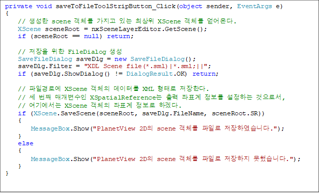 private void saveToFileToolStripButton_Click(object sender, EventArgs e)
{
    //  scene ü  ִ ֻ XScene ü ´.
    XScene sceneRoot = nxSceneLayerEditor.GetScene();
    if (sceneRoot == null) return;

    //   FileDialog 
    SaveFileDialog saveDlg = new SaveFileDialog();
    saveDlg.Filter = "XDL Scene file(*.sml)|*.sml;||";
    if (saveDlg.ShowDialog() != DialogResult.OK) return;

    // ϰο XScene ü ͸ XML · Ѵ.
    //  ° Ű XSpatialReference  ǥ  ϴ μ,
    // ⿡ XScene ü ǥ  ϰڴ.
    if (XScene.SaveScene(sceneRoot, saveDlg.FileName, sceneRoot.SR))
    {
        MessageBox.Show("PlanetView 2D scene ü Ϸ Ͽϴ.");
    }
    else
    {
        MessageBox.Show("PlanetView 2D scene ü Ϸ  ߽ϴ.");
    }
}
