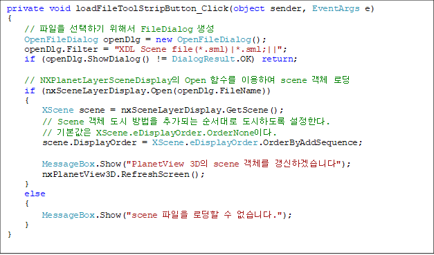 private void loadFileToolStripButton_Click(object sender, EventArgs e)
{
    //  ϱ ؼ FileDialog 
    OpenFileDialog openDlg = new OpenFileDialog();
    openDlg.Filter = "XDL Scene file(*.sml)|*.sml;||";
    if (openDlg.ShowDialog() != DialogResult.OK) return;

    // NXPlanetLayerSceneDisplay Open Լ ̿Ͽ scene ü ε
    if (nxSceneLayerDisplay.Open(openDlg.FileName))
    {
        XScene scene = nxSceneLayerDisplay.GetScene();
        // Scene ü   ߰Ǵ  ϵ Ѵ.
        // ⺻ XScene.eDisplayOrder.OrderNone̴.
        scene.DisplayOrder = XScene.eDisplayOrder.OrderByAddSequence;

        MessageBox.Show("PlanetView 3D scene ü ϰڽϴ");
        nxPlanetView3D.RefreshScreen();
    }
    else
    {
        MessageBox.Show("scene  ε  ϴ.");
    }
}
