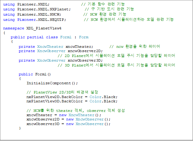 using Pixoneer.NXDL; // ±âº» ÇÔ¼ö °ü·Ã ±â´É
using Pixoneer.NXDL.NXPlanet; // ±¸ ±â¹Ý µµ½Ã °ü·Ã ±â´É
using Pixoneer.NXDL.NNCW; // NCW ȯ°æ °ü·Ã ±â´É
using Pixoneer.NXDL.NEQUIP; // NCW ȯ°æ¿¡¼ ½Ã¹Ä·¹À̼ÇÇÏ´Â ¸ðµ¨ °ü·Ã ±â´É
namespace XDL_PlanetView4
{
public partial class Form1 : Form
{
private XncwTheater xncwTheater; // ncw ȯ°æÀ» À§ÇÑ ·¹À̾î
private XncwObserver xncwObserver2D;
// 2D Planet¿¡¼ ½Ã¹Ä·¹ÀÌ¼Ç ¸ðµ¨ Áֽà ±â´ÉÀ» ´ã´çÇÒ ·¹À̾î
private XncwObserver xncwObserver3D;
// 3D Planet¿¡¼ ½Ã¹Ä·¹ÀÌ¼Ç ¸ðµ¨ Áֽà ±â´ÉÀ» ´ã´çÇÒ ·¹À̾î
public Form1()
{
InitializeComponent();
// PlanetView 2D/3DÀÇ ¹è°æ»ö ¼³Á¤
nxPlanetView2D.BackColor = Color.Black;
nxPlanetView3D.BackColor = Color.Black;
// NCW¸¦ À§ÇÑ theater °´Ã¼, observer °´Ã¼ »ý¼º
xncwTheater = new XncwTheater();
xncwObserver2D = new XncwObserver();
xncwObserver3D = new XncwObserver();
}