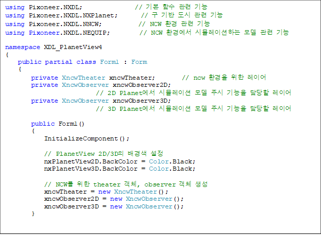 using Pixoneer.NXDL;                // ⺻ Լ  
using Pixoneer.NXDL.NXPlanet;       //     
using Pixoneer.NXDL.NNCW;           // NCW ȯ  
using Pixoneer.NXDL.NEQUIP;         // NCW ȯ濡 ùķ̼ϴ   

namespace XDL_PlanetView4
{
    public partial class Form1 : Form
    {
        private XncwTheater xncwTheater;        // ncw ȯ  ̾
        private XncwObserver xncwObserver2D;    
// 2D Planet ùķ̼  ֽ   ̾
        private XncwObserver xncwObserver3D;    
// 3D Planet ùķ̼  ֽ   ̾

        public Form1()
        {
            InitializeComponent();

            // PlanetView 2D/3D  
            nxPlanetView2D.BackColor = Color.Black;
            nxPlanetView3D.BackColor = Color.Black;

            // NCW  theater ü, observer ü 
            xncwTheater = new XncwTheater();
            xncwObserver2D = new XncwObserver();
            xncwObserver3D = new XncwObserver();
        }


