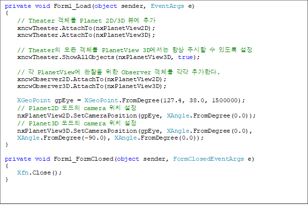 private void Form1_Load(object sender, EventArgs e)
{
// Theater °´Ã¼¸¦ Planet 2D/3D ºä¿¡ Ãß°¡
xncwTheater.AttachTo(nxPlanetView2D);
xncwTheater.AttachTo(nxPlanetView3D);
// TheaterÀÇ ¸ðµç °´Ã¼¸¦ PlanetView 3D¿¡¼´Â Ç×»ó ÁÖ½ÃÇÒ ¼ö ÀÖµµ·Ï ¼³Á¤
xncwTheater.ShowAllObjects(nxPlanetView3D, true);
// °¢ PlanetView¿¡ °üÂûÀ» À§ÇÑ Observer °´Ã¼¸¦ °¢°¢ Ãß°¡ÇÑ´Ù.
xncwObserver2D.AttachTo(nxPlanetView2D);
xncwObserver3D.AttachTo(nxPlanetView3D);
XGeoPoint gpEye = XGeoPoint.FromDegree(127.4, 38.0, 1500000);
// Planet2D ¸ðµåÀÇ camera À§Ä¡ ¼³Á¤
nxPlanetView2D.SetCameraPosition(gpEye, XAngle.FromDegree(0.0));
// Planet3D ¸ðµåÀÇ camera À§Ä¡ ¼³Á¤
nxPlanetView3D.SetCameraPosition(gpEye, XAngle.FromDegree(0.0),
XAngle.FromDegree(-90.0), XAngle.FromDegree(0.0));
}
private void Form1_FormClosed(object sender, FormClosedEventArgs e)
{
Xfn.Close();
}